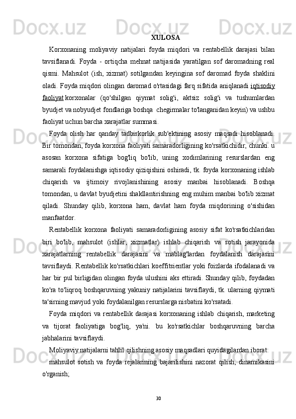 XULOSA
Korxonaning   moliyaviy   natijalari   foyda   miqdori   va   rentabellik   darajasi   bilan
tavsiflanadi.   Foyda   -   ortiqcha   mehnat   natijasida   yaratilgan   sof   daromadning   real
qismi.   Mahsulot   (ish,   xizmat)   sotilgandan   keyingina   sof   daromad   foyda   shaklini
oladi. Foyda miqdori olingan daromad o'rtasidagi farq sifatida aniqlanadi   iqtisodiy
faoliyat   korxonalar   (qo'shilgan   qiymat   solig'i,   aktsiz   solig'i   va   tushumlardan
byudjet va nobyudjet fondlariga boshqa  chegirmalar to'langanidan keyin) va ushbu
faoliyat uchun barcha xarajatlar summasi.
Foyda   olish   har   qanday   tadbirkorlik   sub'ektining   asosiy   maqsadi   hisoblanadi.
Bir tomondan, foyda korxona faoliyati samaradorligining ko'rsatkichidir, chunki. u
asosan   korxona   sifatiga   bog'liq   bo'lib,   uning   xodimlarining   resurslardan   eng
samarali foydalanishga iqtisodiy qiziqishini oshiradi, tk. foyda korxonaning ishlab
chiqarish   va   ijtimoiy   rivojlanishining   asosiy   manbai   hisoblanadi.   Boshqa
tomondan, u davlat byudjetini shakllantirishning eng muhim manbai bo'lib xizmat
qiladi.   Shunday   qilib,   korxona   ham,   davlat   ham   foyda   miqdorining   o'sishidan
manfaatdor.
Rentabellik   korxona   faoliyati   samaradorligining   asosiy   sifat   ko'rsatkichlaridan
biri   bo'lib,   mahsulot   (ishlar,   xizmatlar)   ishlab   chiqarish   va   sotish   jarayonida
xarajatlarning   rentabellik   darajasini   va   mablag'lardan   foydalanish   darajasini
tavsiflaydi. Rentabellik ko'rsatkichlari koeffitsientlar yoki foizlarda ifodalanadi va
har bir pul birligidan olingan foyda ulushini aks ettiradi. Shunday qilib, foydadan
ko'ra to'liqroq boshqaruvning yakuniy natijalarini tavsiflaydi, tk. ularning qiymati
ta'sirning mavjud yoki foydalanilgan resurslarga nisbatini ko'rsatadi.
Foyda   miqdori   va   rentabellik   darajasi   korxonaning   ishlab   chiqarish,   marketing
va   tijorat   faoliyatiga   bog'liq,   ya'ni.   bu   ko'rsatkichlar   boshqaruvning   barcha
jabhalarini tavsiflaydi.
Moliyaviy natijalarni tahlil qilishning asosiy maqsadlari quyidagilardan iborat:
mahsulot   sotish   va   foyda   rejalarining   bajarilishini   nazorat   qilish,   dinamikasini
o'rganish;
30