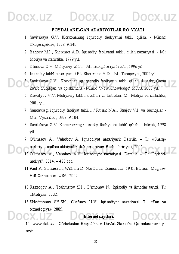 FOYDALANILGAN ADABIYOTLAR RO’YXATI
1. Savitskaya   G.V.   Korxonaning   iqtisodiy   faoliyatini   tahlil   qilish.   -   Minsk:
Ekoperspektiv, 1998. P.340.
2. Baqoev   M.I.,   Sheremet   A.D.   Iqtisodiy   faoliyatni   tahlil   qilish   nazariyasi.   -   M.:
Moliya va statistika, 1999 yil.
3. Efimova O.V. Moliyaviy tahlil. - M.: Buxgalteriya hisobi, 1996 yil.
4. Iqtisodiy tahlil nazariyasi. / Ed. Sheremeta A.D. - M.: Taraqqiyot, 2002 yil.
5. Savitskaya G.V.   .   Korxonaning iqtisodiy faoliyatini tahlil qilish: 4-nashr, Qayta
ko'rib chiqilgan. va qo'shimcha - Minsk: "New Knowledge" MChJ, 2000 yil.
6. Kovalyov V.V.   Moliyaviy tahlil: usullari va tartiblari. M.: Moliya va statistika,
2001 yil.
7. Sanoatdagi   iqtisodiy   faoliyat   tahlili.   /   Rusak   N.A.,   Strajev   V.I.   va   boshqalar   -
Mn.: Vysh.shk., 1998. P.104.
8. Savitskaya   G.V.   Korxonaning   iqtisodiy   faoliyatini   tahlil   qilish.   -   Minsk,   1998
yil.
9. O lmasov   A.,   Vahobov   A.   Iqtisodiyot   nazariyasi:   Darslik.   –   T.:   «Sharq»ʻ
nashriyot-matbaa aktsiyadorlik kompaniyasi Bosh tahririyati, 2006. 
10. O lmasov   A.,   Vahobov   A.V.   Iqtisodiyot   nazariyasi.  
ʻ Darslik.   –   T.:   “Iqtisod-
moliya”, 2014. – 480 bet.
11. Paul A. Samuelson, William D. Nordhaus. Economics. 19 th Edition. Mcgraw-
Hill Companies. USA. 2009.
12. Razzoqov   A.,   Toshmatov   SH.,   O rmonov   N.   Iqtisodiy   ta’limotlar   tarixi.   T.:	
ʻ
«Moliya». 2002.
13. SHodmonov   SH.SH.,   G afurov   U.V.   Iqtisodiyot   nazariyasi.   T.:   «Fan   va	
ʻ
texnologiya». 2005.
Internet saytlari:
14.   www.stat.uz   –   O’zbekiston   Respublikasi   Davlat   Statistika   Qo’mitasi   rasmiy
sayti
32