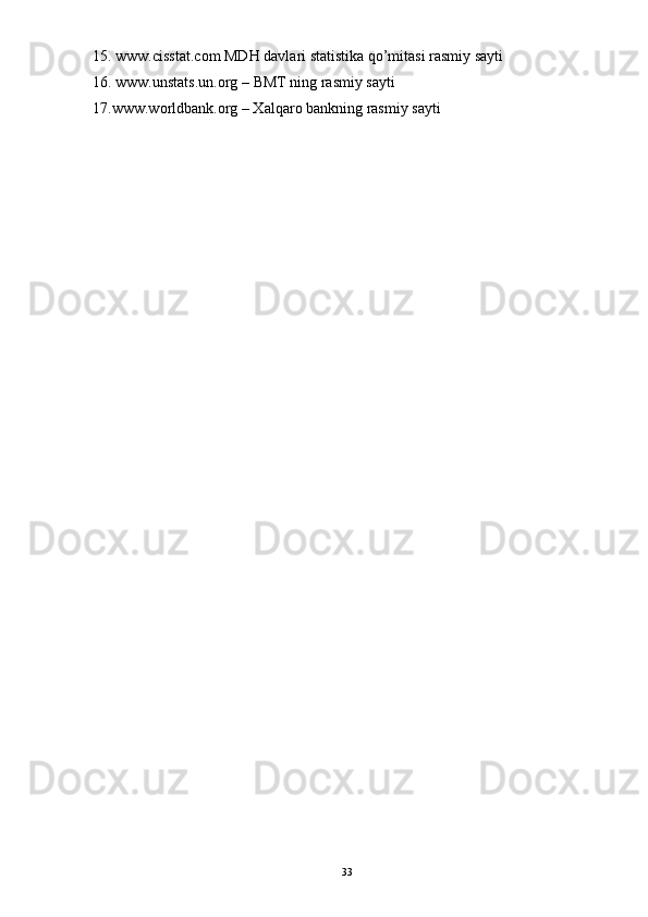 15. www.cisstat.com MDH davlari statistika qo’mitasi rasmiy sayti 
16. www.unstats.un.org – BMT ning rasmiy sayti 
17.www.worldbank.org – Xalqaro bankning rasmiy sayti
33 
