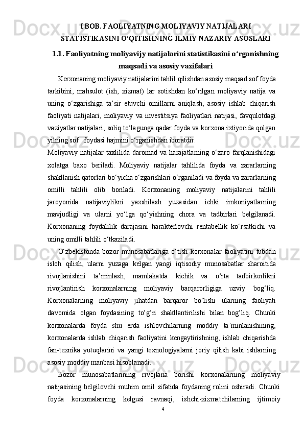 I BOB. FAOLIYATNING MOLIYAVIY NATIJALARI
STATISTIKASINI O‘QITISHNING ILMIY NAZARIY ASOSLARI1.1. Faoliyatning moliyavijy natijalarini statistikasini o‘rganishning	
maqsadi va asosiy vazifalari
Korxonaning moliyaviy natijalarini tahlil qilishdan asosiy maqsad sof foyda
tarkibini,   mahsulot   (ish,   xizmat)   lar   sotishdan   ko‘rilgan   moliyaviy   natija   va
uning   o‘zgarishiga   ta’sir   etuvchi   omillarni   aniqlash,   asosiy   ishlab   chiqarish
faoliyati   natijalari,   moliyaviy   va   investitsiya   faoliyatlari   natijasi,   favqulotdagi
vaziyatlar natijalari, soliq to‘lagunga qadar foyda va korxona ixtiyorida qolgan
yilning sof   foydasi hajmini o‘rganishdan iboratdir. 
Moliyaviy   natijalar   taxlilida   daromad   va   harajatlarning   o‘zaro   farqlanishidagi
xolatga   baxo   beriladi.   Moliyaviy   natijalar   tahlilida   foyda   va   zararlarning
shakllanish qatorlari bo‘yicha o‘zgarishlari o‘rganiladi va foyda va zararlarning
omilli   tahlili   olib   boriladi.   Korxonaning   moliyaviy   natijalarini   tahlili
jaroyonida   natijaviylikni   yaxshilash   yuzasidan   ichki   imkoniyatlarning
mavjudligi   va   ularni   yo‘lga   qo‘yishning   chora   va   tadbirlari   belgilanadi.
Korxonaning   foydalilik   darajasini   harakterlovchi   rentabellik   ko‘rsatkichi   va
uning omilli tahlili o‘tkaziladi.  
O‘zbekistonda   bozor   munosabatlariga   o‘tish   korxonalar   faoliyatini   tubdan
isloh   qilish,   ularni   yuzaga   kelgan   yangi   iqtisodiy   munosabatlar   sharoitida
rivojlanishini   ta’minlash,   mamlakatda   kichik   va   o‘rta   tadbirkorlikni
rivojlantirish   korxonalarning   moliyaviy   barqarorligiga   uzviy   bog‘liq.
Korxonalarning   moliyaviy   jihatdan   barqaror   bo‘lishi   ularning   faoliyati
davomida   olgan   foydasining   to‘g‘ri   shakllantirilishi   bilan   bog‘liq.   Chunki
korxonalarda   foyda   shu   erda   ishlovchilarning   moddiy   ta’minlanishining,
korxonalarda   ishlab   chiqarish   faoliyatini   kengaytirishning,   ishlab   chiqarishda
fan-texnika   yutuqlarini   va   yangi   texnologiyalarni   joriy   qilish   kabi   ishlarning
asosiy moddiy manbasi hisoblanadi. 
Bozor   munosabatlarining   rivojlana   borishi   korxonalarning   moliyaviy
natijasining   belgilovchi   muhim   omil   sifatida   foydaning   rolini   oshiradi.   Chunki
foyda   korxonalarning   kelgusi   ravnaqi,   ishchi-xizmatchilarning   ijtimoiy
4 