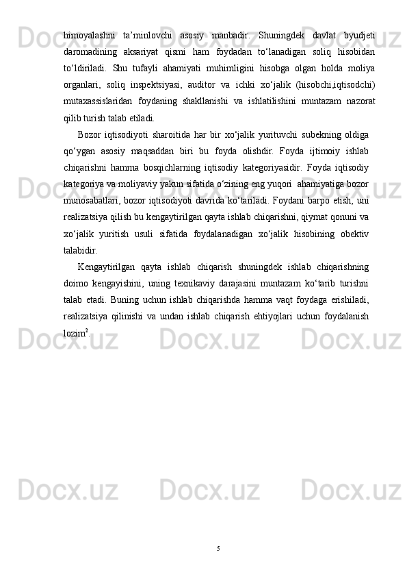 himoyalashni   ta’minlovchi   asosiy   manbadir.   Shuningdek   davlat   byudjeti
daromadining   aksariyat   qismi   ham   foydadan   to‘lanadigan   soliq   hisobidan
to‘ldiriladi.   Shu   tufayli   ahamiyati   muhimligini   hisobga   olgan   holda   moliya
organlari,   soliq   inspektsiyasi,   auditor   va   ichki   xo‘jalik   (hisobchi,iqtisodchi)
mutaxassislaridan   foydaning   shakllanishi   va   ishlatilishini   muntazam   nazorat
qilib turish talab etiladi. 
Bozor   iqtisodiyoti   sharoitida   har   bir   xo‘jalik   yurituvchi   subekning   oldiga
qo‘ygan   asosiy   maqsaddan   biri   bu   foyda   olishdir.   Foyda   ijtimoiy   ishlab
chiqarishni   hamma   bosqichlarning   iqtisodiy   kategoriyasidir.   Foyda   iqtisodiy
kategoriya va moliyaviy yakun sifatida o‘zining eng yuqori  ahamiyatiga bozor
munosabatlari, bozor  iqtisodiyoti davrida ko‘tariladi. Foydani  barpo etish, uni
realizatsiya qilish bu kengaytirilgan qayta ishlab chiqarishni, qiymat qonuni va
xo‘jalik   yuritish   usuli   sifatida   foydalanadigan   xo‘jalik   hisobining   obektiv
talabidir.  
Kengaytirilgan   qayta   ishlab   chiqarish   shuningdek   ishlab   chiqarishning
doimo   kengayishini,   uning   texnikaviy   darajasini   muntazam   ko‘tarib   turishni
talab   etadi.   Buning   uchun   ishlab   chiqarishda   hamma   vaqt   foydaga   erishiladi,
realizatsiya   qilinishi   va   undan   ishlab   chiqarish   ehtiyojlari   uchun   foydalanish
lozim 2
. 
5 