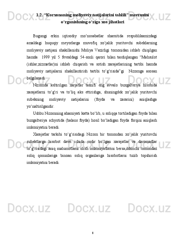 1.2. “Korxonaning moliyaviy natijalarini tahlili” mavzusini	
o‘rganishning o‘ziga xos jihatlariBugungi   erkin   iqtisodiy   mo‘nosabatlar   sharoitida   respublikamizdagi
amaldagi   huquqiy   meyorlarga   muvofiq   xo‘jalik   yurituvchi   subeklarning
moliyaviy   natijani   shakillanishi   Moliya   Vazirligi   tomonidan   ishlab   chiqilgan
hamda     1999   yil   5   fevraldagi   54-sonli   qarori   bilan   tasdiqlangan   “Mahsulot
(ishlar,xizmatlar)ni   ishlab   chiqarish   va   sotish   xarajatlarining   tartibi   hamda
moliyaviy   natijalarni   shakillantirish   tartibi   to‘g‘risida”gi     Nizomga   asosan
belgilanadi.  
Nizomda   keltirilgan   xarjatlar   tasnifi   eng   avvalo   buxgalteriya   hisobida
xarajatlarni   to‘g‘ri   va   to‘liq   aks   ettirishga,   shuningdek   xo‘jalik   yurituvchi
subekning   moliyaviy   natijalarini   (foyda   va   zararini)   aniqlashga
yo‘naltirilgandir. 
Ushbu Nizomning ahamiyati katta bo‘lib, u soliqqa tortiladigan foyda bilan
buxgalteriya   schyotida   (balans   foyda)   hosil   bo‘ladigan   foyda   forqini   aniqlash
imkoniyatini beradi. 
Xarajatlar   tarkibi   to‘g‘risidagi   Nizom   bir   tomondan   xo‘jalik   yurituvchi
subektlarga   hisobot   davri   ichida   sodir   bo‘lgan   xarajatlar   va   daromadlar
to‘g‘risidagi   aniq   malumotlarni   olish   imkoniyatlarini   bersa,ikkinchi   tomondan
soliq   qonunlariga   binoan   soliq   organlariga   hisobotlarni   tuzib   topshirish
imkoniyatini beradi. 
8 