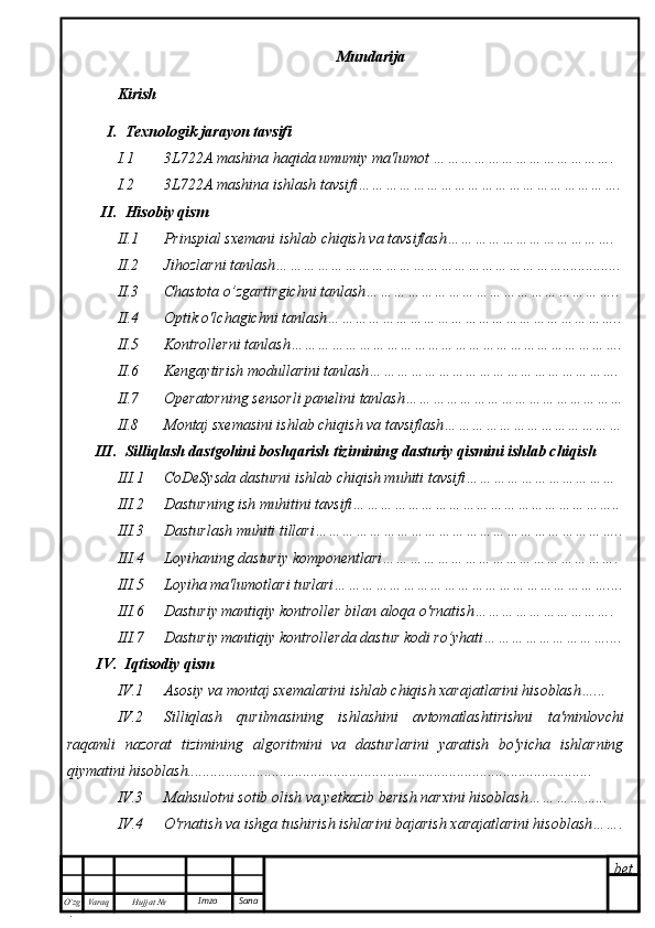 bet
O’zg
. Hujjat  № Varaq Imzo  Sana Mundarija
Kirish
I. Texnologik jarayon tavsifi
I.1 3L722A mashina haqida umumiy ma'lumot ………………………………….
I.2 3L722A mashina ishlash tavsifi………………………………………………….
II. Hisobiy qism
II.1 Prinspial sxemani ishlab chiqish va tavsiflash……………………………….
II.2 Jihozlarni tanlash………………………………………………………...............
II.3 Chastota o’zgartirgichni tanlash………………………………………………..
II.4 Optik o'lchagichni tanlash………………………………………………………..
II.5 Kontrollerni tanlash……………………………………………………………….
II.6 Kengaytirish modullarini tanlash……………………………………………….
II.7 Operatorning sensorli panelini tanlash…………………………………………
II.8 Montaj sxemasini ishlab chiqish va tavsiflash…………………………………
III. Silliqlash dastgohini boshqarish tizimining dasturiy qismini ishlab chiqish
III.1 CoDeSysda dasturni ishlab chiqish muhiti tavsifi……………………………
III.2 Dasturning ish muhitini tavsifi…………………………………………………..
III.3 Dasturlash muhiti tillari…………………………………………………………..
III.4 Loyihaning dasturiy komponentlari…………………………………………….
III.5 Loyiha ma'lumotlari turlari……………………………………………………....
III.6 Dasturiy mantiqiy kontroller bilan aloqa o'rnatish………………………….
III.7 Dasturiy mantiqiy kontrollerda dastur kodi ro’yhati………………………....
IV. Iqtisodiy qism
IV.1 Asosiy va montaj sxemalarini ishlab chiqish xarajatlarini hisoblash…...
IV.2 Silliqlash   qurilmasining   ishlashini   avtomatlashtirishni   ta'minlovchi
raqamli   nazorat   tizimining   algoritmini   va   dasturlarini   yaratish   bo'yicha   ishlarning
qiymatini hisoblash.........................................................................................................
IV.3 Mahsulotni sotib olish va yetkazib berish narxini hisoblash……………...
IV.4 O'rnatish va ishga tushirish ishlarini bajarish xarajatlarini hisoblash……. 