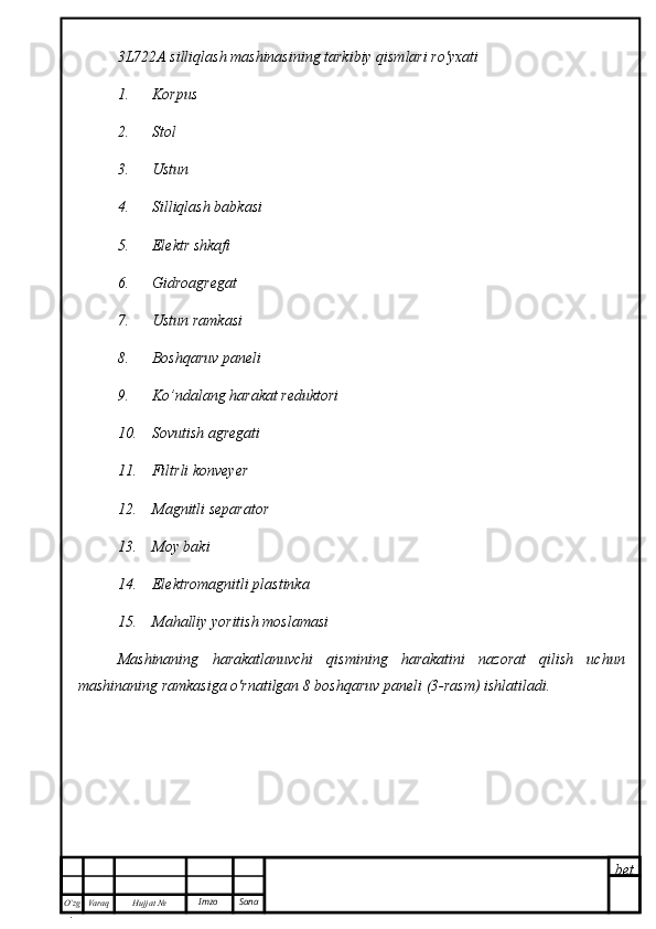 bet
O’zg
. Hujjat  № Varaq Imzo  Sana3L722A silliqlash mashinasining tarkibiy qismlari ro'yxati
1.      Korpus
2.      Stol
3.      Ustun
4.      Silliqlash babkasi
5.      Elektr shkafi
6.      Gidroagregat
7.      Ustun ramkasi 
8.      Boshqaruv paneli 
9.      Ko’ndalang harakat reduktori
10.    Sovutish agregati
11.    Filtrli konveyer
12.    Magnitli separator
13.    Moy baki
14.    Elektromagnitli plastinka
15.    Mahalliy yoritish moslamasi
Mashinaning   harakatlanuvchi   qismining   harakatini   nazorat   qilish   uchun
mashinaning ramkasiga o'rnatilgan 8 boshqaruv paneli (3-rasm) ishlatiladi. 