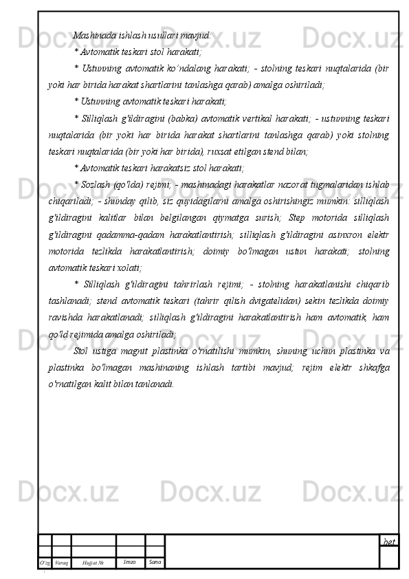 bet
O’zg
. Hujjat  № Varaq Imzo  SanaMashinada ishlash usullari mavjud:
* Avtomatik teskari stol harakati;
*   Ustunning   avtomatik   ko’ndalang   harakati;   -   stolning   teskari   nuqtalarida   (bir
yoki har birida harakat shartlarini tanlashga qarab) amalga oshiriladi;
* Ustunning avtomatik teskari harakati;
*   Silliqlash   g'ildiragini   (babka)   avtomatik   vertikal   harakati;   -   ustunning   teskari
nuqtalarida   (bir   yoki   har   birida   harakat   shartlarini   tanlashga   qarab)   yoki   stolning
teskari nuqtalarida (bir yoki har birida), ruxsat etilgan stend bilan;
* Avtomatik teskari harakatsiz stol harakati;
* Sozlash (qo'lda) rejimi; - mashinadagi harakatlar nazorat tugmalaridan ishlab
chiqariladi; - shunday qilib, siz quyidagilarni amalga oshirishingiz mumkin: silliqlash
g'ildiragini   kalitlar   bilan   belgilangan   qiymatga   surish;   Step   motorida   silliqlash
g'ildiragini   qadamma-qadam   harakatlantirish;   silliqlash   g'ildiragini   asinxron   elektr
motorida   tezlikda   harakatlantirish;   doimiy   bo'lmagan   ustun   harakati;   stolning
avtomatik teskari xolati;
*   Silliqlash   g'ildiragini   tahrirlash   rejimi;   -   stolning   harakatlanishi   chiqarib
tashlanadi;   stend   avtomatik   teskari   (tahrir   qilish   dvigatelidan)   sekin   tezlikda   doimiy
ravishda   harakatlanadi;   silliqlash   g'ildiragini   harakatlantirish   ham   avtomatik,   ham
qo'ld rejimida amalga oshiriladi;
Stol   ustiga   magnit   plastinka   o'rnatilishi   mumkin,   shuning   uchun   plastinka   va
plastinka   bo'lmagan   mashinaning   ishlash   tartibi   mavjud;   rejim   elektr   shkafga
o'rnatilgan kalit bilan tanlanadi. 