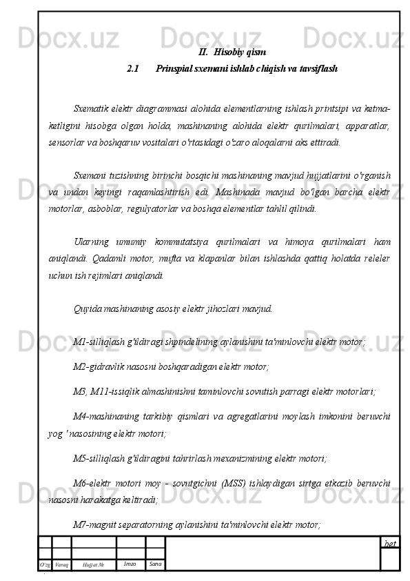 bet
O’zg
. Hujjat  № Varaq Imzo  Sana II.  Hisobiy qism
2.1 Prinspial sxemani ishlab chiqish va tavsiflash
Sxematik elektr  diagrammasi  alohida elementlarning ishlash printsipi  va ketma-
ketligini   hisobga   olgan   holda,   mashinaning   alohida   elektr   qurilmalari,   apparatlar,
sensorlar va boshqaruv vositalari o'rtasidagi o'zaro aloqalarni aks ettiradi.
Sxemani  tuzishning birinchi  bosqichi  mashinaning mavjud hujjatlarini  o'rganish
va   undan   keyingi   raqamlashtirish   edi.   Mashinada   mavjud   bo'lgan   barcha   elektr
motorlar, asboblar, regulyatorlar va boshqa elementlar tahlil qilindi.
Ularning   umumiy   kommutatsiya   qurilmalari   va   himoya   qurilmalari   ham
aniqlandi.   Qadamli   motor,   mufta   va   klapanlar   bilan   ishlashda   qattiq   holatda   releler
uchun ish rejimlari aniqlandi.
Quyida mashinaning asosiy elektr jihozlari mavjud.
M1-silliqlash g'ildiragi shpindelining aylanishini ta'minlovchi elektr motor;
M2-gidravlik nasosni boshqaradigan elektr motor;
M3, M11-issiqlik almashinishni taminlovchi sovutish parragi elektr motorlari;
M4-mashinaning   tarkibiy   qismlari   va   agregatlarini   moylash   imkonini   beruvchi
yog ' nasosining elektr motori;
M5-silliqlash g'ildiragini tahrirlash mexanizmining elektr motori;
M6-elektr   motori   moy   -   sovutgichni   (MSS)   ishlaydigan   sirtga   etkazib   beruvchi
nasosni harakatga keltiradi;
M7-magnit separatorning aylanishini ta'minlovchi elektr motor; 