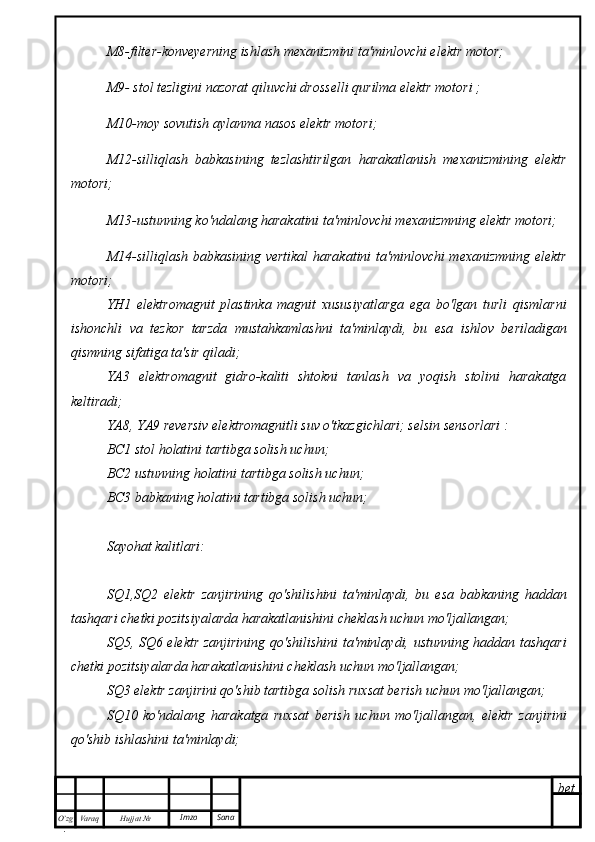 bet
O’zg
. Hujjat  № Varaq Imzo  SanaM8-filter-konveyerning ishlash mexanizmini ta'minlovchi elektr motor;
M9- stol tezligini nazorat qiluvchi drosselli qurilma elektr motori ;
M10-moy sovutish aylanma nasos elektr motori;
M12-silliqlash   babkasining   tezlashtirilgan   harakatlanish   mexanizmining   elektr
motori;
M13-ustunning ko'ndalang harakatini ta'minlovchi mexanizmning elektr motori;
M14-silliqlash babkasining vertikal harakatini ta'minlovchi mexanizmning elektr
motori;
YH1   elektromagnit   plastinka   magnit   xususiyatlarga   ega   bo'lgan   turli   qismlarni
ishonchli   va   tezkor   tarzda   mustahkamlashni   ta'minlaydi,   bu   esa   ishlov   beriladigan
qismning sifatiga ta'sir qiladi;
YA3   elektromagnit   gidro-kaliti   shtokni   tanlash   va   yoqish   stolini   harakatga
keltiradi;
YA8, YA9 reversiv elektromagnitli suv o'tkazgichlari; selsin sensorlari :
BC1 stol holatini tartibga solish uchun;
BC2 ustunning holatini tartibga solish uchun;
BC3 babkaning holatini tartibga solish uchun;
Sayohat kalitlari:
SQ1,SQ2   elektr   zanjirining   qo'shilishini   ta'minlaydi,   bu   esa   babkaning   haddan
tashqari chetki pozitsiyalarda harakatlanishini cheklash uchun mo'ljallangan;
SQ5, SQ6 elektr zanjirining qo'shilishini ta'minlaydi, ustunning haddan tashqari
chetki pozitsiyalarda harakatlanishini cheklash uchun mo'ljallangan;
SQ3 elektr zanjirini qo'shib tartibga solish ruxsat berish uchun mo'ljallangan;
SQ10   ko'ndalang   harakatga   ruxsat   berish   uchun   mo'ljallangan,   elektr   zanjirini
qo'shib ishlashini ta'minlaydi; 