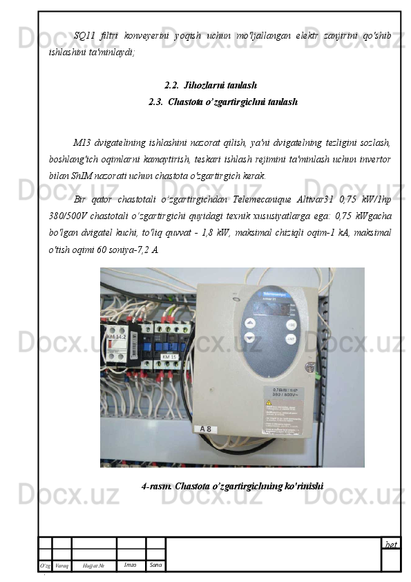 bet
O’zg
. Hujjat  № Varaq Imzo  SanaSQ11   filtri   konveyerini   yoqish   uchun   mo'ljallangan   elektr   zanjirini   qo'shib
ishlashini ta'minlaydi;
2.2.  Jihozlarni tanlash
2.3.  Chastota o’zgartirgichni tanlash
M13   dvigatelining   ishlashini   nazorat   qilish,   ya'ni   dvigatelning   tezligini   sozlash,
boshlang'ich  oqimlarni   kamaytirish,   teskari   ishlash   rejimini  ta'minlash  uchun   invertor
bilan ShIM nazorati uchun chastota o'zgartirgich kerak.
Bir   qator   chastotali   o’zgartirgichdan   Telemecanique   Altivar31   0,75   kW/1hp
380/500V   chastotali   o’zgartirgichi   quyidagi   texnik   xususiyatlarga   ega:   0,75   kWgacha
bo'lgan dvigatel   kuchi, to'liq  quvvat  -  1,8  kW, maksimal  chiziqli  oqim-1 kA, maksimal
o'tish oqimi 60 soniya-7,2 A. 
4-rasm. Chastota o’zgartirgichning ko'rinishi 