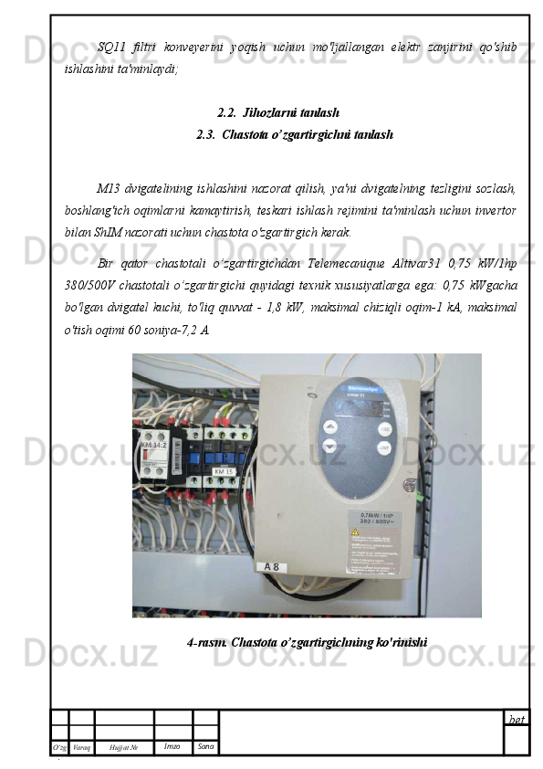 bet
O’zg
. Hujjat  № Varaq Imzo  SanaSQ11   filtri   konveyerini   yoqish   uchun   mo'ljallangan   elektr   zanjirini   qo'shib
ishlashini ta'minlaydi;
2.2.  Jihozlarni tanlash
2.3.  Chastota o’zgartirgichni tanlash
M13   dvigatelining   ishlashini   nazorat   qilish,   ya'ni   dvigatelning   tezligini   sozlash,
boshlang'ich  oqimlarni   kamaytirish,   teskari   ishlash   rejimini  ta'minlash  uchun   invertor
bilan ShIM nazorati uchun chastota o'zgartirgich kerak.
Bir   qator   chastotali   o’zgartirgichdan   Telemecanique   Altivar31   0,75   kW/1hp
380/500V   chastotali   o’zgartirgichi   quyidagi   texnik   xususiyatlarga   ega:   0,75   kWgacha
bo'lgan dvigatel   kuchi, to'liq  quvvat  -  1,8  kW, maksimal  chiziqli  oqim-1 kA, maksimal
o'tish oqimi 60 soniya-7,2 A. 
4-rasm. Chastota o’zgartirgichning ko'rinishi