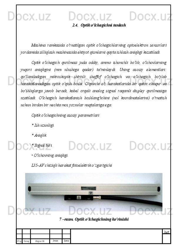 bet
O’zg
. Hujjat  № Varaq Imzo  Sana 2.4.  Optik o'lchagichni tanlash
Mashina   ramkasida   o'rnatilgan   optik   o'lchagichlarning   optoelektron   sensorlari
yordamida silliqlash mashinasida ehtiyot qismlarni qayta ishlash aniqligi kuzatiladi.
Optik   o'lchagich   qurilmasi   juda   oddiy,   ammo   ishonchli   bo'lib,   o'lchovlarning
yuqori   aniqligini   (mm   ulushiga   qadar)   ta'minlaydi.   Uning   asosiy   elementlari:
qo'llaniladigan   mikroskopik   shtrixli   shaffof   o'lchagich   va   o'lchagich   bo'ylab
harakatlanadigan   optik   o'qish   boshi.   O'quvchi   o'z   harakatlarida   bir   qator   chuqur   va
bo'shliqlarga   javob   beradi,   kabel   orqali   analog   signal   raqamli   displey   qurilmasiga
uzatiladi.   O'lchagich   harakatlanish   boshlang'ichini   (nol   koordinatalarini)   o'rnatish
uchun birdan bir nechta mos yozuvlar nuqtalariga ega.
Optik o'lchagichning asosiy parametrlari
* Ish uzunligi.
* Aniqlik.
* Signal turi.
• O'lchovning aniqligi.
L35-AV chiziqli harakat fotoelektrik o’zgartgichi
7 –rasm. Optik o’lchagichning ko'rinishi 