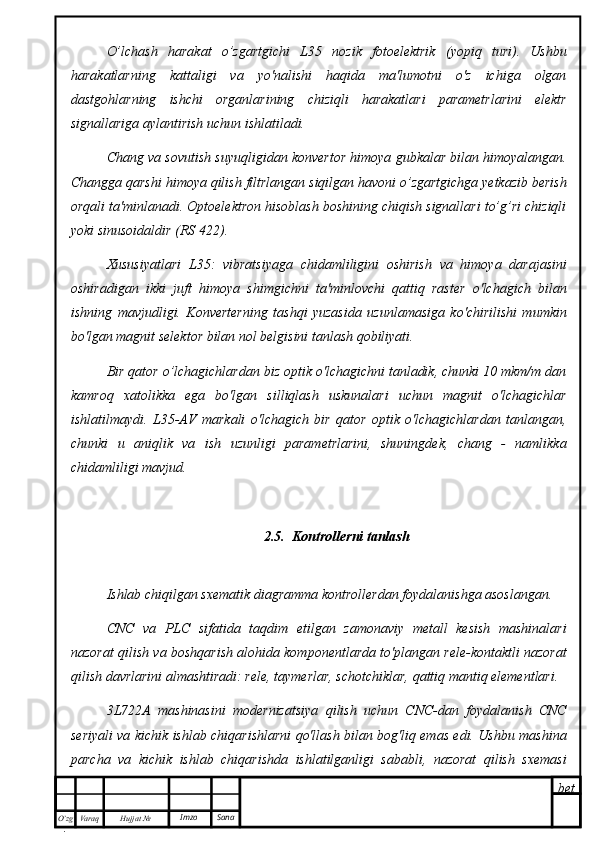 bet
O’zg
. Hujjat  № Varaq Imzo  SanaO’lchash   harakat   o’zgartgichi   L35   nozik   fotoelektrik   (yopiq   turi).   Ushbu
harakatlarning   kattaligi   va   yo'nalishi   haqida   ma'lumotni   o'z   ichiga   olgan
dastgohlarning   ishchi   organlarining   chiziqli   harakatlari   parametrlarini   elektr
signallariga aylantirish uchun ishlatiladi.
Chang va sovutish suyuqligidan konvertor himoya gubkalar bilan himoyalangan.
Changga qarshi himoya qilish filtrlangan siqilgan havoni o’zgartgichga yetkazib berish
orqali ta'minlanadi. Optoelektron hisoblash boshining chiqish signallari to’g’ri chiziqli
yoki sinusoidaldir (RS 422).
Xususiyatlari   L35:   vibratsiyaga   chidamliligini   oshirish   va   himoya   darajasini
oshiradigan   ikki   juft   himoya   shimgichni   ta'minlovchi   qattiq   raster   o'lchagich   bilan
ishning   mavjudligi.   Konverterning   tashqi   yuzasida   uzunlamasiga   ko'chirilishi   mumkin
bo'lgan magnit selektor bilan nol belgisini tanlash qobiliyati.
Bir qator o’lchagichlardan biz optik o'lchagichni tanladik, chunki 10 mkm/m dan
kamroq   xatolikka   ega   bo'lgan   silliqlash   uskunalari   uchun   magnit   o'lchagichlar
ishlatilmaydi.   L35-AV   markali   o'lchagich   bir   qator   optik   o'lchagichlardan   tanlangan,
chunki   u   aniqlik   va   ish   uzunligi   parametrlarini,   shuningdek,   chang   -   namlikka
chidamliligi mavjud.
2.5.  Kontrollerni tanlash
Ishlab chiqilgan sxematik diagramma kontrollerdan foydalanishga asoslangan.
CNC   va   PLC   sifatida   taqdim   etilgan   zamonaviy   metall   kesish   mashinalari
nazorat qilish va boshqarish alohida komponentlarda to'plangan rele-kontaktli nazorat
qilish davrlarini almashtiradi: rele, taymerlar, schotchiklar, qattiq mantiq elementlari.
3L722A   mashinasini   modernizatsiya   qilish   uchun   CNC-dan   foydalanish   CNC
seriyali va kichik ishlab chiqarishlarni qo'llash bilan bog'liq emas edi. Ushbu mashina
parcha   va   kichik   ishlab   chiqarishda   ishlatilganligi   sababli,   nazorat   qilish   sxemasi 