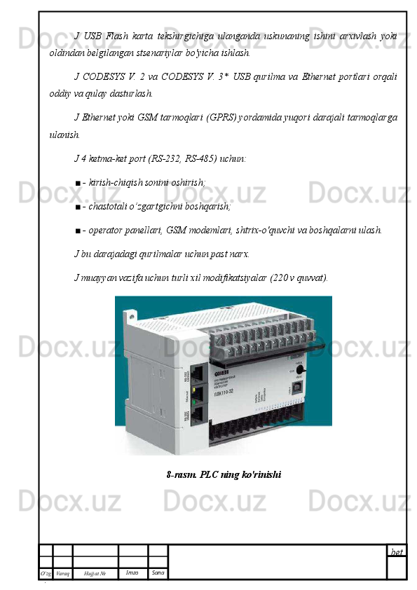 bet
O’zg
. Hujjat  № Varaq Imzo  SanaJ   USB   Flash   karta   tekshirgichiga   ulanganda   uskunaning   ishini   arxivlash   yoki
oldindan belgilangan stsenariylar bo'yicha ishlash.
J   CODESYS   V.   2   va   CODESYS   V.   3*   USB   qurilma   va   Ethernet   portlari   orqali
oddiy va qulay dasturlash.
J Ethernet yoki GSM tarmoqlari (GPRS) yordamida yuqori darajali tarmoqlarga
ulanish.
J 4 ketma-ket port (RS-232, RS-485) uchun:
■ - kirish-chiqish sonini oshirish;
■ - chastotali o’zgartgichni boshqarish;
■ - operator panellari, GSM modemlari, shtrix-o'quvchi va boshqalarni ulash.
J bu darajadagi qurilmalar uchun past narx.
J muayyan vazifa uchun turli xil modifikatsiyalar (220 v quvvat).
8-rasm. PLC ning ko'rinishi 