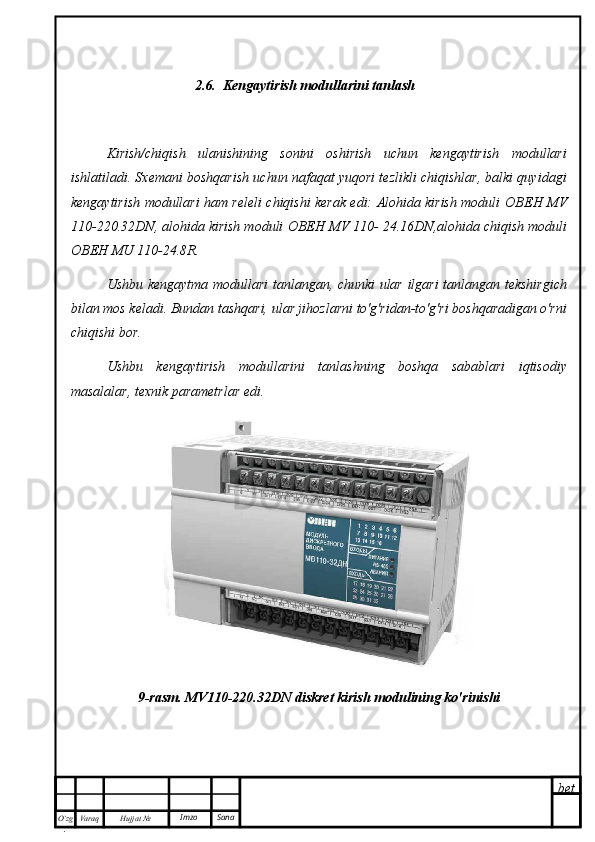 bet
O’zg
. Hujjat  № Varaq Imzo  Sana2.6.  Kengaytirish modullarini tanlash
Kirish/chiqish   ulanishining   sonini   oshirish   uchun   kengaytirish   modullari
ishlatiladi. Sxemani boshqarish uchun nafaqat yuqori tezlikli chiqishlar, balki quyidagi
kengaytirish modullari ham releli chiqishi kerak edi: Alohida kirish moduli   ОВЕН   MV
110-220.32 DN , alohida kirish moduli  ОВЕН   MV  110- 24.16 DN ,alohida chiqish moduli
ОВЕН   MU  110-24.8 R .
Ushbu kengaytma modullari tanlangan, chunki ular ilgari tanlangan tekshirgich
bilan mos keladi. Bundan tashqari, ular jihozlarni to'g'ridan-to'g'ri boshqaradigan o'rni
chiqishi bor.
Ushbu   kengaytirish   modullarini   tanlashning   boshqa   sabablari   iqtisodiy
masalalar, texnik parametrlar edi.
9-rasm.  MV 110-220.32 DN  diskret kirish modulining ko'rinishi 