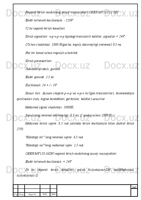 bet
O’zg
. Hujjat  № Varaq Imzo  SanaRaqamli kirish modulining asosiy xususiyatlari  ОВЕН   MV 110 32  DN :
Elektr ta'minoti kuchlanishi: - 220V
32 ta raqamli kirish kanallari.
Kirish signallari: n-p-n p-n-p tipidagi tranzistorli kalitlar ,signallar = 24V
O'lchov chastotasi: 1000 Hzgacha, impuls davomiyligi (minimal) 0.5 ms
Har bir kanal uchun impulsli schotchik.
Kirish parametrlari:
Galvanik ajratish: guruhli
Elektr quvvati: 1.5 kv
Kuchlanish: 24 + / - 3V
Sensor turi: Asosan chiqishi p-n-p va n-p-n bo'lgan tranzistorlari, kommutatsiya
qurilmalari (rele, tugma kontaktlari, gerkonlar, kalitlar) sensorlar
Maksimal signal chastotasi: 1000Hz
Impulsning minimal davomiyligi: 0.5 ms (2 quduq uchun 1000 Hz )
Maksimal   kirish   oqimi:   8,5   mA   (alohida   kirish   kuchlanishi   bilan   diskret   kirish
27V)
"Mantiqiy bir" ning minimal oqimi: 4,5 mA
"Mantiqiy nol"ning maksimal oqim: 1,5 mA
ОВЕН   MV 110 16 DN :raqamli kirish modulining asosiy xususiyatlari
Elektr ta'minoti kuchlanish: = 24V
16   ta   raqamli   kirish   kanallari,   guruh   izolyatsiyasi-DN   modifikatsiyasi,
izolyatsiyasiz-D. 