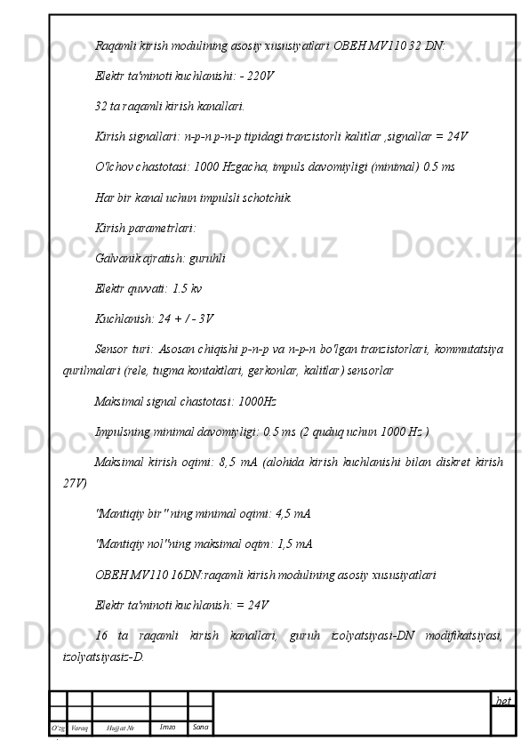 bet
O’zg
. Hujjat  № Varaq Imzo  SanaRaqamli kirish modulining asosiy xususiyatlari  ОВЕН   MV 110 32  DN :
Elektr ta'minoti kuchlanishi: - 220V
32 ta raqamli kirish kanallari.
Kirish signallari: n-p-n p-n-p tipidagi tranzistorli kalitlar ,signallar = 24V
O'lchov chastotasi: 1000 Hzgacha, impuls davomiyligi (minimal) 0.5 ms
Har bir kanal uchun impulsli schotchik.
Kirish parametrlari:
Galvanik ajratish: guruhli
Elektr quvvati: 1.5 kv
Kuchlanish: 24 + / - 3V
Sensor turi: Asosan chiqishi p-n-p va n-p-n bo'lgan tranzistorlari, kommutatsiya
qurilmalari (rele, tugma kontaktlari, gerkonlar, kalitlar) sensorlar
Maksimal signal chastotasi: 1000Hz
Impulsning minimal davomiyligi: 0.5 ms (2 quduq uchun 1000 Hz )
Maksimal   kirish   oqimi:   8,5   mA   (alohida   kirish   kuchlanishi   bilan   diskret   kirish
27V)
"Mantiqiy bir" ning minimal oqimi: 4,5 mA
"Mantiqiy nol"ning maksimal oqim: 1,5 mA
ОВЕН   MV 110 16 DN :raqamli kirish modulining asosiy xususiyatlari
Elektr ta'minoti kuchlanish: = 24V
16   ta   raqamli   kirish   kanallari,   guruh   izolyatsiyasi-DN   modifikatsiyasi,
izolyatsiyasiz-D.