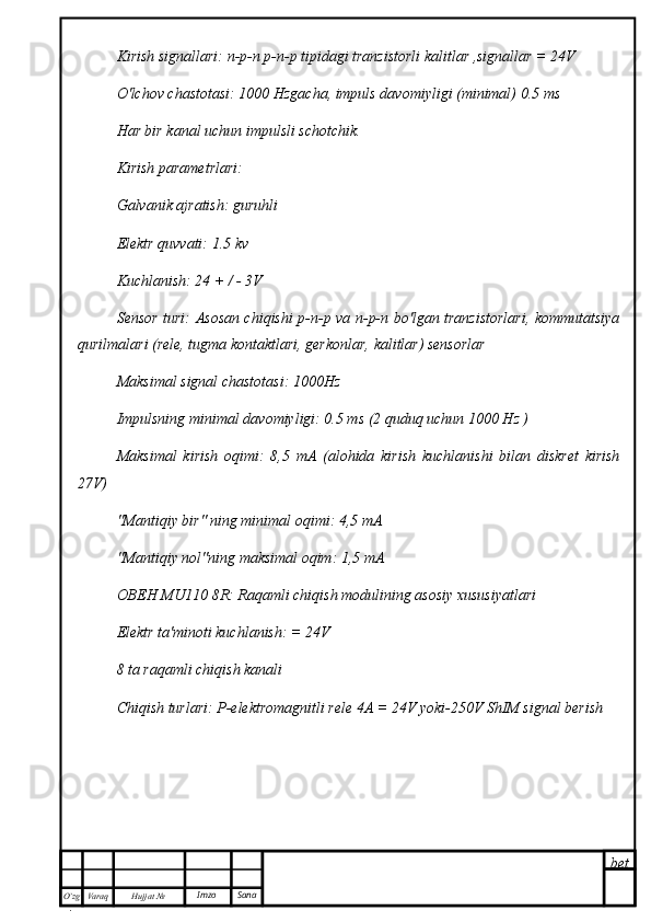 bet
O’zg
. Hujjat  № Varaq Imzo  SanaKirish signallari: n-p-n p-n-p tipidagi tranzistorli kalitlar ,signallar = 24V
O'lchov chastotasi: 1000 Hzgacha, impuls davomiyligi (minimal) 0.5 ms
Har bir kanal uchun impulsli schotchik.
Kirish parametrlari:
Galvanik ajratish: guruhli
Elektr quvvati: 1.5 kv
Kuchlanish: 24 + / - 3V
Sensor turi: Asosan chiqishi p-n-p va n-p-n bo'lgan tranzistorlari, kommutatsiya
qurilmalari (rele, tugma kontaktlari, gerkonlar, kalitlar) sensorlar
Maksimal signal chastotasi: 1000Hz
Impulsning minimal davomiyligi: 0.5 ms (2 quduq uchun 1000 Hz )
Maksimal   kirish   oqimi:   8,5   mA   (alohida   kirish   kuchlanishi   bilan   diskret   kirish
27V)
"Mantiqiy bir" ning minimal oqimi: 4,5 mA
"Mantiqiy nol"ning maksimal oqim: 1,5 mA
ОВЕН   MU 110 8 R : Raqamli chiqish modulining asosiy xususiyatlari 
Elektr ta'minoti kuchlanish: = 24V
8 ta raqamli chiqish kanali
Chiqish turlari: P-elektromagnitli rele 4A = 24V yoki-250V ShIM signal berish 