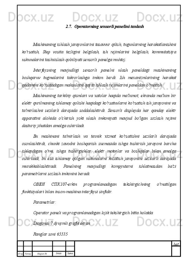 bet
O’zg
. Hujjat  № Varaq Imzo  Sana2.7.  Operatorning sensorli panelini tanlash
Mashinaning ishlash jarayonlarini tasavvur qilish, tugunlarning harakatlanishini
ko'rsatish,   Step   vosita   tezligini   belgilash,   ish   rejimlarini   belgilash,   kommutatsiya
uskunalarini tashxislash qobiliyati sensorli panelga muhtoj.
Interfeysning   mavjudligi   sensorli   panelni   ulash   paneldagi   mashinaning
boshqaruv   tugmalarini   takrorlashga   imkon   berdi.   Ish   mexanizmlarining   harakat
qadamini ko'rsatadigan mahsulotni qayta ishlash rejimlarini paneldan o'rnatish.
Mashinaning   tarkibiy  qismlari  va  xatolar   haqida  ma'lumot,  ekranda  ma'lum  bir
elektr qurilmaning ishlamay qolishi haqidagi ko'rsatuvlarni ko'rsatish ish jarayonini va
ta'mirlashni   sezilarli   darajada   soddalashtirdi.   Sensorli   displeyda   har   qanday   elektr
apparatini   alohida   o'chirish   yoki   ulash   imkoniyati   mavjud   bo'lgan   sozlash   rejimi
dasturiy jihatdan amalga oshiriladi. 
Bu   mashinani   ta'mirlash   va   texnik   xizmat   ko'rsatishni   sezilarli   darajada
osonlashtirdi,   chunki   zavodni   boshqarish   sxemasida   ishga   tushirish   jarayoni   barcha
ishlaydigan   o'rni,   ishga   tushirgichlar,   elektr   motorlar   va   boshqalar   bilan   amalga
oshiriladi,   bu   esa   ishlamay   qolgan   uskunalarni   kuzatish   jarayonini   sezilarli   darajada
murakkablashtiradi.   Panelning   mavjudligi   kompyuterni   ishlatmasdan   ba'zi
parametrlarni sozlash imkonini beradi.
ОВЕН   СПК 107-erkin   programlanadigan   tekshirgichning   o'rnatilgan
funktsiyalari bilan inson-mashina interfeysi sinfidir.
Parametrlar:
Operator paneli va programlanadigan lojik tekshirgich bitta holatda
Diagonal 7 dyuymli grafik ekran
Ranglar soni 65535 