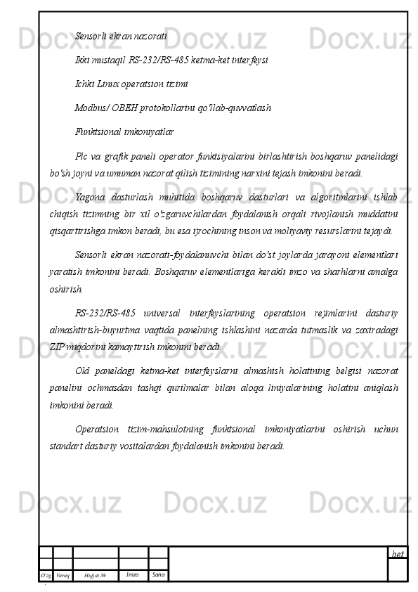 bet
O’zg
. Hujjat  № Varaq Imzo  SanaSensorli ekran nazorati
Ikki mustaqil RS-232/RS-485 ketma-ket interfeysi
Ichki Linux operatsion tizimi
Modbus/  ОВЕН  protokollarini qo'llab-quvvatlash
Funktsional imkoniyatlar
Plc   va   grafik   paneli   operator   funktsiyalarini   birlashtirish   boshqaruv   panelidagi
bo'sh joyni va umuman nazorat qilish tizimining narxini tejash imkonini beradi.
Yagona   dasturlash   muhitida   boshqaruv   dasturlari   va   algoritmlarini   ishlab
chiqish   tizimning   bir   xil   o'zgaruvchilardan   foydalanish   orqali   rivojlanish   muddatini
qisqartirishga imkon beradi, bu esa ijrochining inson va moliyaviy resurslarini tejaydi.
Sensorli   ekran   nazorati-foydalanuvchi   bilan   do'st   joylarda   jarayoni   elementlari
yaratish imkonini beradi. Boshqaruv  elementlariga kerakli  imzo va sharhlarni  amalga
oshirish.
RS-232/RS-485   universal   interfeyslarining   operatsion   rejimlarini   dasturiy
almashtirish-buyurtma   vaqtida   panelning   ishlashini   nazarda   tutmaslik   va   zaxiradagi
ZIP miqdorini kamaytirish imkonini beradi.
Old   paneldagi   ketma-ket   interfeyslarni   almashish   holatining   belgisi   nazorat
panelini   ochmasdan   tashqi   qurilmalar   bilan   aloqa   liniyalarining   holatini   aniqlash
imkonini beradi.
Operatsion   tizim-mahsulotning   funktsional   imkoniyatlarini   oshirish   uchun
standart dasturiy vositalardan foydalanish imkonini beradi. 