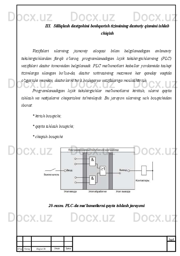 bet
O’zg
. Hujjat  № Varaq Imzo  SanaIII.  Silliqlash dastgohini boshqarish tizimining dasturiy qismini ishlab
chiqish
Vazifalari   ularning   jismoniy   aloqasi   bilan   belgilanadigan   an'anaviy
tekshirgichlardan   farqli   o'laroq,   programlanadigan   lojik   tekshirgichlarning   (PLC)
vazifalari   dastur   tomonidan  belgilanadi.  PLC  ma'lumotlari  kabellar   yordamida   tashqi
tizimlarga   ulangan   bo'lsa-da,   dastur   xotirasining   mazmuni   har   qanday   vaqtda
o'zgarishi mumkin, dasturlarni turli boshqaruv vazifalariga moslashtirish. 
Programlanadigan   lojik   tekshirgichlar   ma'lumotlarni   kiritish,   ularni   qayta
ishlash   va   natijalarni   chiqarishni   ta'minlaydi.   Bu   jarayon   ularning   uch   bosqichidan
iborat:
* kirish bosqichi;
* qayta ishlash bosqichi;
* chiqish bosqichi
20-rasm. PLC-da ma'lumotlarni qayta ishlash jarayoni 