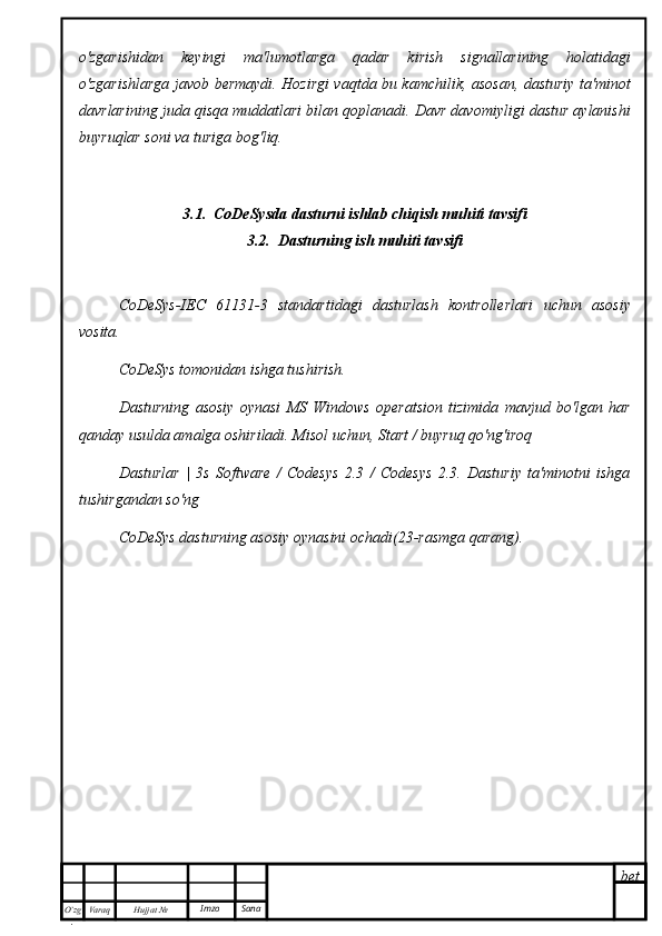 bet
O’zg
. Hujjat  № Varaq Imzo  Sanao'zgarishidan   keyingi   ma'lumotlarga   qadar   kirish   signallarining   holatidagi
o'zgarishlarga javob bermaydi. Hozirgi vaqtda bu kamchilik, asosan, dasturiy ta'minot
davrlarining juda qisqa muddatlari bilan qoplanadi. Davr davomiyligi dastur aylanishi
buyruqlar soni va turiga bog'liq.
3.1.  CoDeSysda dasturni ishlab chiqish muhiti tavsifi
3.2.  Dasturning ish muhiti tavsifi
CoDeSys-IEC   61131-3   standartidagi   dasturlash   kontrollerlari   uchun   asosiy
vosita.
CoDeSys tomonidan ishga tushirish.
Dasturning   asosiy   oynasi   MS   Windows   operatsion   tizimida   mavjud   bo'lgan   har
qanday usulda amalga oshiriladi. Misol uchun, Start / buyruq qo'ng'iroq
Dasturlar   |   3s   Software   /   Codesys   2.3   /   Codesys   2.3.   Dasturiy   ta'minotni   ishga
tushirgandan so'ng
CoDeSys dasturning asosiy oynasini ochadi(23-rasmga qarang). 
