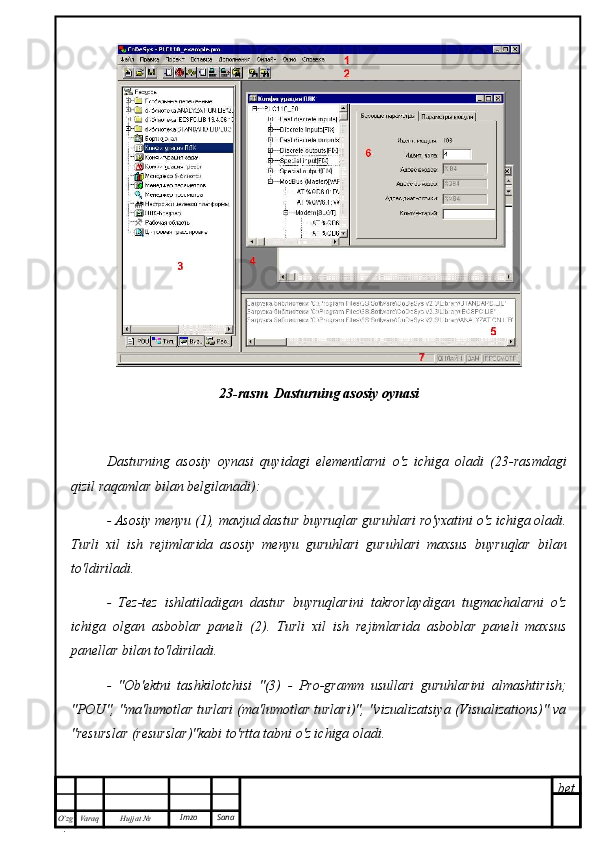 bet
O’zg
. Hujjat  № Varaq Imzo  Sana 23-rasm. Dasturning asosiy oynasi
Dasturning   asosiy   oynasi   quyidagi   elementlarni   o'z   ichiga   oladi   (23-rasmdagi
qizil raqamlar bilan belgilanadi):
- Asosiy menyu (1), mavjud dastur buyruqlar guruhlari ro'yxatini o'z ichiga oladi.
Turli   xil   ish   rejimlarida   asosiy   menyu   guruhlari   guruhlari   maxsus   buyruqlar   bilan
to'ldiriladi.
-   Tez-tez   ishlatiladigan   dastur   buyruqlarini   takrorlaydigan   tugmachalarni   o'z
ichiga   olgan   asboblar   paneli   (2).   Turli   xil   ish   rejimlarida   asboblar   paneli   maxsus
panellar bilan to'ldiriladi.
-   "Ob'ektni   tashkilotchisi   "(3)   -   Pro-gramm   usullari   guruhlarini   almashtirish;
"POU", "ma'lumotlar turlari (ma'lumotlar turlari)", "vizualizatsiya (Visualizations)" va
"resurslar (resurslar)"kabi to'rtta tabni o'z ichiga oladi. 