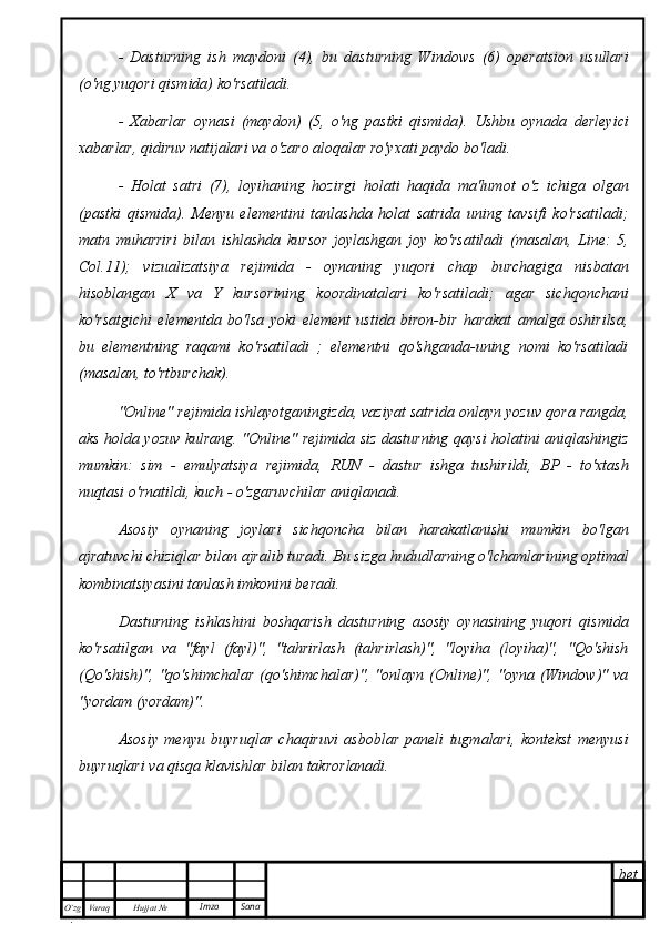 bet
O’zg
. Hujjat  № Varaq Imzo  Sana-   Dasturning   ish   maydoni   (4),   bu   dasturning   Windows   (6)   operatsion   usullari
(o'ng yuqori qismida) ko'rsatiladi.
-   Xabarlar   oynasi   (maydon)   (5,   o'ng   pastki   qismida).   Ushbu   oynada   derleyici
xabarlar, qidiruv natijalari va o'zaro aloqalar ro'yxati paydo bo'ladi.
-   Holat   satri   (7),   loyihaning   hozirgi   holati   haqida   ma'lumot   o'z   ichiga   olgan
(pastki   qismida).   Menyu   elementini   tanlashda   holat   satrida   uning   tavsifi   ko'rsatiladi;
matn   muharriri   bilan   ishlashda   kursor   joylashgan   joy   ko'rsatiladi   (masalan,   Line:   5,
Col.11);   vizualizatsiya   rejimida   -   oynaning   yuqori   chap   burchagiga   nisbatan
hisoblangan   X   va   Y   kursorining   koordinatalari   ko'rsatiladi;   agar   sichqonchani
ko'rsatgichi   elementda   bo'lsa   yoki   element   ustida   biron-bir   harakat   amalga   oshirilsa,
bu   elementning   raqami   ko'rsatiladi   ;   elementni   qo'shganda-uning   nomi   ko'rsatiladi
(masalan, to'rtburchak). 
"Online" rejimida ishlayotganingizda, vaziyat satrida onlayn yozuv qora rangda,
aks holda yozuv kulrang. "Online" rejimida siz dasturning qaysi holatini aniqlashingiz
mumkin:   sim   -   emulyatsiya   rejimida,   RUN   -   dastur   ishga   tushirildi,   BP   -   to'xtash
nuqtasi o'rnatildi, kuch - o'zgaruvchilar aniqlanadi.
Asosiy   oynaning   joylari   sichqoncha   bilan   harakatlanishi   mumkin   bo'lgan
ajratuvchi chiziqlar bilan ajralib turadi. Bu sizga hududlarning o'lchamlarining optimal
kombinatsiyasini tanlash imkonini beradi.
Dasturning   ishlashini   boshqarish   dasturning   asosiy   oynasining   yuqori   qismida
ko'rsatilgan   va   "fayl   (fayl)",   "tahrirlash   (tahrirlash)",   "loyiha   (loyiha)",   "Qo'shish
(Qo'shish)",   "qo'shimchalar   (qo'shimchalar)",   "onlayn   (Online)",   "oyna   (Window)"   va
"yordam (yordam)".
Asosiy   menyu   buyruqlar   chaqiruvi   asboblar   paneli   tugmalari,   kontekst   menyusi
buyruqlari va qisqa klavishlar bilan takrorlanadi. 