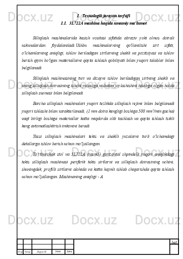 bet
O’zg
. Hujjat  № Varaq Imzo  Sana I.  Texnologik jarayon tavfsifi
1.1.    3L722A mashina haqida umumiy ma'lumot
Silliqlash   mashinalarida   kesish   vositasi   sifatida   abraziv   yoki   olmos   doirali
uskunalardan   foydalaniladi.Ushbu   mashinalarning   qo'llanilishi   sirt   sifati,
o'lchamlarning   aniqligi,   ishlov   beriladigan   sirtlarning   shakli   va   pozitsiyasi   va   ishlov
berish   qiyin   bo'lgan   materiallarni   qayta   ishlash   qobiliyati   bilan   yuqori   talablar   bilan
belgilanadi. 
Silliqlash   mashinasining   turi   va   dizayni   ishlov   beriladigan   sirtning   shakli   va
uning silliqlash doirasining ishchi yuzasiga nisbatan joylashishini hisobga olgan holda
silliqlash sxemasi bilan belgilanadi
Barcha   silliqlash   mashinalari   yuqori   tezlikda   silliqlash   rejimi   bilan   belgilanadi
yuqori ishlashi bilan xarakterlanadi, (1 mm doira kengligi boshiga 500 mm 3
/min gacha)
vaqt   birligi   boshiga   materiallar   katta   miqdorda   olib   tashlash   va   qayta   ishlash   tsikli
keng avtomatlashtirish imkonini beradi.
Yassi   silliqlash   mashinalari   tekis   va   shaklli   yuzalarni   turli   o'lchamdagi
detallarga ishlov berish uchun mo'ljallangan.
To'rtburchak   stol   va   3L722A   (rasm5)   gorizontal   shpindelli   yuqori   aniqlikdagi
tekis   silliqlash   mashinasi   periferik   tekis   sirtlarni   va   silliqlash   doirasining   uchini,
shuningdek,   profilli   sirtlarni   alohida   va   katta   hajmli   ishlab   chiqarishda   qayta   ishlash
uchun mo'ljallangan. Mashinaning aniqligi - A. 