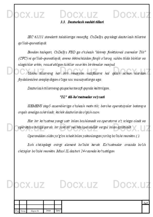 bet
O’zg
. Hujjat  № Varaq Imzo  Sana 3.3.  Dasturlash muhiti tillari
IEC 61131 standarti  talablariga muvofiq, CoDeSys  quyidagi dasturlash  tillarini
qo'llab-quvvatlaydi.
Bundan tashqari,  CoDeSys  FBD ga o'xshash  "doimiy funktsional  sxemalar  Tili"
(CFC) ni qo'llab-quvvatlaydi, ammo ikkinchisidan farqli o'laroq, ushbu tilda bloklar va
ulagichlar erkin, ruxsat etilgan tsikllar va erkin birikmalar mavjud.
Ushbu   tillarning   har   biri   muayyan   vazifalarni   hal   qilish   uchun   ulardan
foydalanishni aniqlaydigan o'ziga xos xususiyatlarga ega.
Dasturlash tillarining qisqacha tavsifi quyida keltirilgan.
"IL" tili-ko'rsatmalar ro'yxati
SIEMENS step5 assembleriga  o'xshash matn tili;  barcha operatsiyalar  batareya
orqali amalga oshiriladi; kichik dasturlarda o'qish oson.
Har bir ko'rsatma yangi satr bilan boshlanadi va operatorni  o'z ichiga oladi va
operatsiya turiga qarab, bir yoki bir nechta operandlar vergul bilan ajratiladi.
Operanddan oldin yo'g'on ichak bilan yakunlangan yorliq bo'lishi mumkin (:).
Izoh   chiziqdagi   oxirgi   element   bo'lishi   kerak.   Ko'rsatmalar   orasida   bo'sh
chiziqlar bo'lishi mumkin. Misol IL dasturi 24-rasmda ko'rsatilgan 