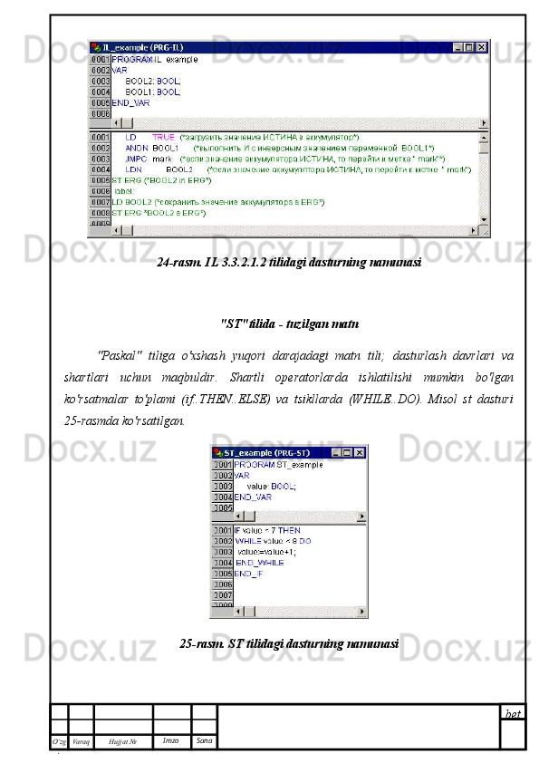 bet
O’zg
. Hujjat  № Varaq Imzo  Sana24-rasm. IL 3.3.2.1.2 tilidagi dasturning namunasi
"ST"tilida - tuzilgan matn
"Paskal"   tiliga   o'xshash   yuqori   darajadagi   matn   tili;   dasturlash   davrlari   va
shartlari   uchun   maqbuldir.   Shartli   operatorlarda   ishlatilishi   mumkin   bo'lgan
ko'rsatmalar   to'plami   (if..THEN..ELSE)   va   tsikllarda   (WHILE..DO).   Misol   st   dasturi
25-rasmda ko'rsatilgan.
25-rasm. ST tilidagi dasturning namunasi 