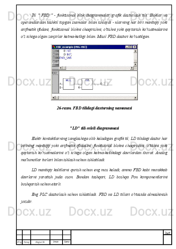 bet
O’zg
. Hujjat  № Varaq Imzo  SanaTil   "   FBD   "   -   funktsional   blok   diagrammalar   grafik   dasturlash   tili.   Bloklar   va
operandlardan tashkil topgan sxemalar bilan ishlaydi - ularning har biri mantiqiy yoki
arifmetik ifodani, funktsional blokni chaqirishni, o'tishni yoki qaytarish ko'rsatmalarini
o'z ichiga olgan zanjirlar ketma-ketligi bilan. Misol FBD dasturi ko'rsatilgan.
26-rasm. FBD tilidagi dasturning namunasi
"LD" tili-releli diagrammasi
Elektr kontaktlarning zanglashiga olib keladigan grafik til; LD tilidagi dastur har
birining   mantiqiy   yoki   arifmetik   ifodasini,   funktsional   blokni   chaqirishni,   o'tishni   yoki
qaytarish   ko'rsatmalarini  o'z   ichiga  olgan  ketma-ketlikdagi   davrlardan   iborat.  Analog
ma'lumotlar turlari bilan ishlash uchun ishlatiladi.
LD mantiqiy kalitlarni qurish uchun eng mos keladi, ammo FBD kabi murakkab
davrlarni   yaratish   juda   oson.   Bundan   tashqari,   LD   boshqa   Pou   komponentlarini
boshqarish uchun etarli.
Eng   PLC   dasturlash   uchun   ishlatiladi.   FBD   va   LD   tillari   o'rtasida   almashinish
joizdir. 