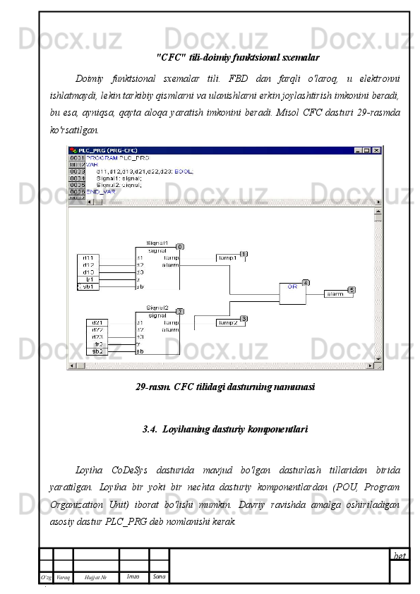 bet
O’zg
. Hujjat  № Varaq Imzo  Sana "CFC" tili-doimiy funktsional sxemalar
Doimiy   funktsional   sxemalar   tili.   FBD   dan   farqli   o'laroq,   u   elektronni
ishlatmaydi, lekin tarkibiy qismlarni va ulanishlarni erkin joylashtirish imkonini beradi,
bu  esa,   ayniqsa,   qayta  aloqa   yaratish   imkonini   beradi.   Misol   CFC   dasturi   29-rasmda
ko'rsatilgan.
29-rasm. CFC tilidagi dasturning namunasi
3.4.  Loyihaning dasturiy komponentlari
Loyiha   CoDeSys   dasturida   mavjud   bo'lgan   dasturlash   tillaridan   birida
yaratilgan.   Loyiha   bir   yoki   bir   nechta   dasturiy   komponentlardan   (POU,   Program
Organization   Unit)   iborat   bo'lishi   mumkin.   Davriy   ravishda   amalga   oshiriladigan
asosiy dastur PLC_PRG deb nomlanishi kerak. 