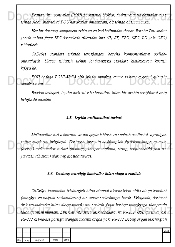 bet
O’zg
. Hujjat  № Varaq Imzo  SanaDasturiy komponentlar (POU) funktsional bloklar, funktsiyalar va dasturlarni o'z
ichiga oladi. Individual POU harakatlar (muntazam) o'z ichiga olishi mumkin.
Har bir dasturiy komponent reklama va kod bo'limidan iborat. Barcha Pou kodini
yozish   uchun   faqat   IEC   dasturlash   tillaridan   biri   (IL,   ST,   FBD,   SFC,   LD   yoki   CFC)
ishlatiladi.
CoDeSys   standart   sifatida   tavsiflangan   barcha   komponentlarni   qo'llab-
quvvatlaydi.   Ularni   ishlatish   uchun   loyihangizga   standart   kutubxonani   kiritish
kifoya.lib.
POU   boshqa   POULARGA   olib   kelishi   mumkin,   ammo   rekursiya   qabul   qilinishi
mumkin emas.
Bundan tashqari, loyiha turli xil ish sharoitlari bilan bir nechta vazifalarni aniq
belgilashi mumkin.
3.5.  Loyiha ma'lumotlari turlari
Ma'lumotlar turi axborotni va uni qayta ishlash va saqlash usullarini, ajratilgan
xotira   miqdorini   belgilaydi.   Dasturchi   bevosita   boshlang'ich   foydalanishingiz   mumkin
(asosiy)   ma'lumotlar   turlari   (mantiqiy,   integer,   oqilona,   string,   vaqtinchalik)   yoki   o'z
yaratish (Custom) ularning asosida turlari.
3.6.  Dasturiy mantiqiy kontroller bilan aloqa o'rnatish
CoDeSys  tomonidan tekshirgich  bilan aloqani o'rnatishdan oldin aloqa kanalini
(interfeys   va   valyuta   sozlamalarini)   bir   marta   sozlashingiz   kerak.   Kelajakda,   dasturni
disk   raskadrovka   bilan   aloqa   interfeysini   sozlash   faqat   boshqa   interfeysga   ulanganda
talab qilinishi mumkin. Ethernet interfeysi, disk raskadrovka RS-232, USB qurilma yoki
RS-232 ketma-ket portiga ulangan modem orqali yoki RS-232 Debug orqali tekshirgich 