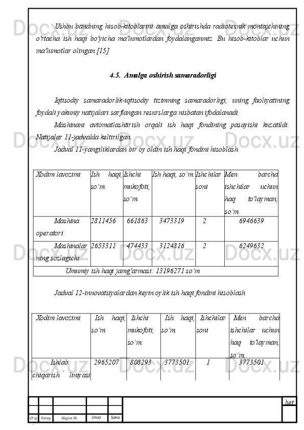 bet
O’zg
. Hujjat  № Varaq Imzo  SanaUshbu   bandning   hisob-kitoblarini   amalga   oshirishda   radiotexnik   montajchining
o'rtacha   ish   haqi   bo'yicha   ma'lumotlardan   foydalanganmiz.   Bu   hisob-kitoblar   uchun
ma'lumotlar olingan [15]
4.5.  Amalga oshirish samaradorligi
Iqtisodiy   samaradorlik-iqtisodiy   tizimning   samaradorligi,   uning   faoliyatining
foydali yakuniy natijalari sarflangan resurslarga nisbatan ifodalanadi.
Mashinani   avtomatlashtirish   orqali   ish   haqi   fondining   pasayishi   kuzatildi.
Natijalar 11-jadvalda keltirilgan.
Jadval 11-yangiliklardan bir oy oldin ish haqi fondini hisoblash
Xodim lavozimi Ish   haqi,
so’m. Ishchi
mukofoti,
so’m. Ish haqi, so’m. Ishchilar
soni Men   barcha
ishchilar   uchun
haq   to'layman,
so’m.
Mashina
operatori 2811456 661863 3473319 2 6946639
M ashinalar
ning sozlagichi 2653311 474433 3124816 2 6249632
Umumiy ish haqi jamg'armasi: 13196271 so’m
Jadval 12-innovatsiyalardan keyin oylik ish haqi fondini hisoblash
Xodim lavozimi Ish   haqi,
so’m . Ishchi
mukofoti,
so’m . Ish   haqi,
so’m . Ishchilar
soni Men   barcha
ishchilar   uchun
haq   to'layman,
so’m.
Ishlab
chiqarish   liniyasi
operatori  2965207 808293 3773501 1 3773501 