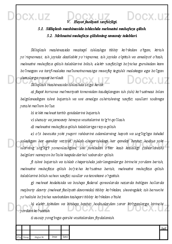 bet
O’zg
. Hujjat  № Varaq Imzo  Sana V.   Hayot faoliyati xavfsizligi.
5.1.  Silliqlash mashinasida ishlashda mehnatni muhofaza qilish.
5.2.  Mehnatni muhofaza qilishning umumiy talablari.
Silliqlash   mashinasida   mustaqil   ishlashga   tibbiy   ko'rikdan   o'tgan,   kirish
yo’riqnomasi,   ish   joyida   dastlabki   yo’riqnoma,   ish   joyida   o'qitish   va   amaliyot   o'tash,
mehnatni   muhofaza   qilish   talablarini   bilish,   elektr   xavfsizligi   bo'yicha   guruhidan   kam
bo'lmagan   va   tarif-malaka   ma'lumotnomasiga   muvofiq   tegishli   malakaga   ega   bo'lgan
shaxslarga ruxsat beriladi.
Silliqlash mashinasida ishlashda sizga kerak:
a) faqat korxona ma'muriyati tomonidan tasdiqlangan ish (ish) ko'rsatmasi bilan
belgilanadigan   ishni   bajarish   va   uni   amalga   oshirishning   xavfsiz   usullari   xodimga
yaxshi ma'lum bo'lsa.
b) ichki mehnat tartib qoidalarini bajarish.
v) shaxsiy va jamoaviy himoya vositalarini to'g'ri qo'llash.
d) mehnatni muhofaza qilish talablariga rioya qilish.
e)   o'zi   bevosita   yoki   yuqori   rahbarini   odamlarning   hayoti   va   sog'lig'iga   tahdid
soladigan   har   qanday   vaziyat,   ishlab   chiqarishdagi   har   qanday   baxtsiz   hodisa   yoki
ularning   sog'lig'i   yomonlashgani,   shu   jumladan   o'tkir   kasb   kasalligi   (zaharlanish)
belgilari namoyon bo'lishi haqida darhol xabardor qilish.
f)   ishni   bajarish   va   ishlab  chiqarishda   jabrlanganlarga   birinchi   yordam   berish,
mehnatni   muhofaza   qilish   bo'yicha   ko'rsatma   berish,   mehnatni   muhofaza   qilish
talablarini bilish uchun xavfsiz usullar va texnikani o'rgatish.
g)   mehnat   kodeksida   va   boshqa   federal   qonunlarda   nazarda   tutilgan   hollarda
majburiy davriy (mehnat faoliyati davomida) tibbiy ko'rikdan, shuningdek, ish beruvchi
yo'nalishi bo'yicha navbatdan tashqari tibbiy ko'rikdan o'tishi.
h)   elektr   tokidan   va   boshqa   baxtsiz   hodisalardan   zarar   ko'rganlarga   birinchi
yordam ko'rsatish.
i) asosiy yong'inga qarshi vositalardan foydalanish. 