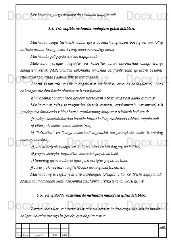 bet
O’zg
. Hujjat  № Varaq Imzo  SanaMashinaning yerga ulanmasdan ishlashi taqiqlanadi.
5.4.  Ish vaqtida mehnatni muhofaza qilish talablari.
Mashinani   ishga   tushirish   uchun   qora   boshlash   tugmasini   bosing   va   uni   to'liq
tezlikda ushlab turing, lekin 3 soniyadan oshmasligi kerak.
Mashinada qo'lqopda ishlash taqiqlanadi.
Materialni   yoriqlar,   tugunlar   va   kososllar   bilan   davolashda   ozuqa   tezligi
kamayishi   kerak.   Materiallarni   avtomatik   ravishda   oziqlantirishda   qo'llarni   besleme
tsilindrlari zonasiga yaqinlashtirish taqiqlanadi.
Jihozni   ta'mirlash   va   ishchi   organlarni   (pichoqlar,   arra   va   boshqalarni)   yopiq
bo'lmagan mashinalarda almashtirish taqiqlanadi.
Ish mashinasi orqali hech qanday narsalarni o'tkazmang yoki qabul qilmang.
Mashinaning   to'liq   to'xtaguncha   (kesish   vositasi,   oziqlantirish   mexanizmi)   ish
joyidagi mashinalarda ishlov berish qismlarining aniqligini tekshirib bo'lmaydi.
Quyidagi kamchiliklardan kamida bittasi bo'lsa, mashinada ishlash taqiqlanadi:
a) vilka yoki elektr simini shikastlash;
b)   "to'xtatish"   va   "ishga   tushirish"   tugmasini   bosganingizda   elektr   tizimining
noaniq ishlashi»;
v) yonish izolyatsiyasiga xos bo'lgan tutun va hidning paydo bo'lishi;
d) yuqori shovqin, taqillatish, tebranish paydo bo'lishi;
e) tananing qismlarida yoriqlar yoki yoriqlar paydo bo'lishi;
f) zarar yoki vositasi va qilichbozlik ekranga zaiflashtirish.
Mashinaning  to'siqsiz   yoki   olib  tashlangan  to'siqlar  bilan kiritilishi  taqiqlanadi.
Mashinani yoqishdan oldin asbobning mustahkamligiga ishonch hosil qiling.
5.5.  Favqulodda vaziyatlarda mehnatni muhofaza qilish talablari.
Baxtsiz hodisalar va baxtsiz hodisalar va baxtsiz hodisalarga olib kelishi mumkin
bo'lgan holatlar yuzaga kelganda, quyidagilar zarur: 