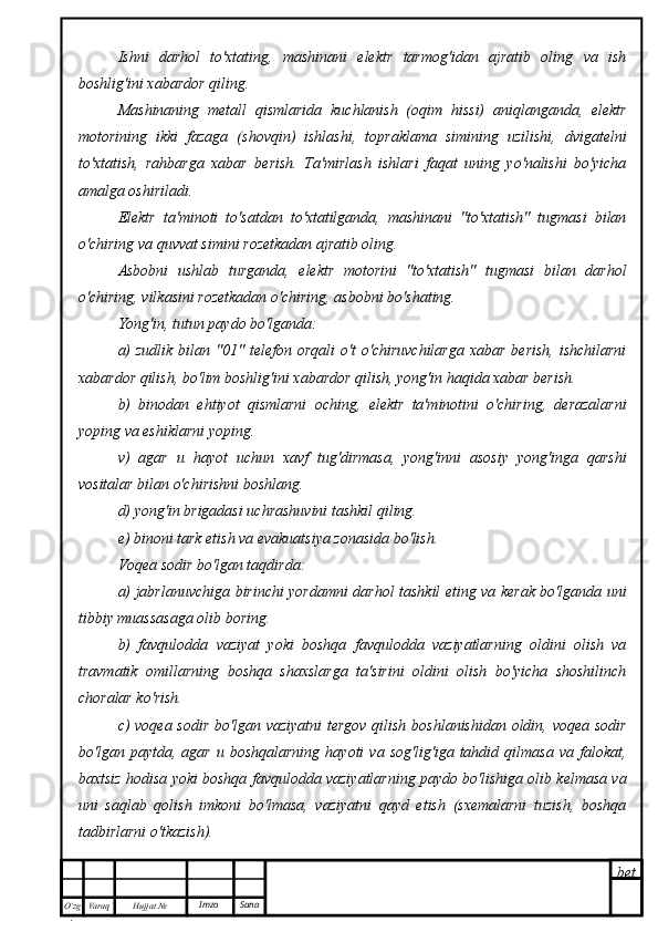 bet
O’zg
. Hujjat  № Varaq Imzo  SanaIshni   darhol   to'xtating,   mashinani   elektr   tarmog'idan   ajratib   oling   va   ish
boshlig'ini xabardor qiling.
Mashinaning   metall   qismlarida   kuchlanish   (oqim   hissi)   aniqlanganda,   elektr
motorining   ikki   fazaga   (shovqin)   ishlashi,   topraklama   simining   uzilishi,   dvigatelni
to'xtatish,   rahbarga   xabar   berish.   Ta'mirlash   ishlari   faqat   uning   yo'nalishi   bo'yicha
amalga oshiriladi.
Elektr   ta'minoti   to'satdan   to'xtatilganda,   mashinani   "to'xtatish"   tugmasi   bilan
o'chiring va quvvat simini rozetkadan ajratib oling.
Asbobni   ushlab   turganda,   elektr   motorini   "to'xtatish"   tugmasi   bilan   darhol
o'chiring, vilkasini rozetkadan o'chiring, asbobni bo'shating.
Yong'in, tutun paydo bo'lganda:
a)   zudlik  bilan "01"  telefon  orqali   o't   o'chiruvchilarga   xabar  berish,  ishchilarni
xabardor qilish, bo'lim boshlig'ini xabardor qilish, yong'in haqida xabar berish.
b)   binodan   ehtiyot   qismlarni   oching,   elektr   ta'minotini   o'chiring,   derazalarni
yoping va eshiklarni yoping.
v)   agar   u   hayot   uchun   xavf   tug'dirmasa,   yong'inni   asosiy   yong'inga   qarshi
vositalar bilan o'chirishni boshlang.
d) yong'in brigadasi uchrashuvini tashkil qiling.
e) binoni tark etish va evakuatsiya zonasida bo'lish.
Voqea sodir bo'lgan taqdirda:
a) jabrlanuvchiga birinchi yordamni darhol tashkil eting va kerak bo'lganda uni
tibbiy muassasaga olib boring.
b)   favqulodda   vaziyat   yoki   boshqa   favqulodda   vaziyatlarning   oldini   olish   va
travmatik   omillarning   boshqa   shaxslarga   ta'sirini   oldini   olish   bo'yicha   shoshilinch
choralar ko'rish.
c) voqea sodir bo'lgan vaziyatni  tergov qilish boshlanishidan oldin, voqea sodir
bo'lgan  paytda,  agar  u  boshqalarning  hayoti  va  sog'lig'iga  tahdid  qilmasa   va  falokat,
baxtsiz hodisa yoki boshqa favqulodda vaziyatlarning paydo bo'lishiga olib kelmasa va
uni   saqlab   qolish   imkoni   bo'lmasa,   vaziyatni   qayd   etish   (sxemalarni   tuzish,   boshqa
tadbirlarni o'tkazish). 