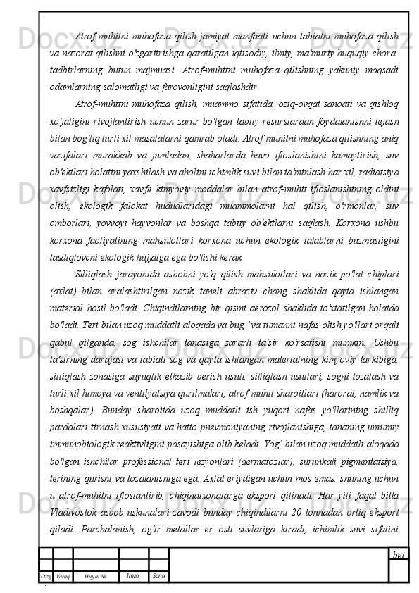 bet
O’zg
. Hujjat  № Varaq Imzo  SanaAtrof-muhitni   muhofaza   qilish-jamiyat   manfaati   uchun   tabiatni   muhofaza   qilish
va nazorat  qilishni o'zgartirishga qaratilgan iqtisodiy, ilmiy, ma'muriy-huquqiy chora-
tadbirlarning   butun   majmuasi.   Atrof-muhitni   muhofaza   qilishning   yakuniy   maqsadi
odamlarning salomatligi va farovonligini saqlashdir.
Atrof-muhitni   muhofaza   qilish,   muammo   sifatida,   oziq-ovqat   sanoati   va   qishloq
xo'jaligini   rivojlantirish   uchun   zarur   bo'lgan   tabiiy   resurslardan   foydalanishni   tejash
bilan bog'liq turli xil masalalarni qamrab oladi. Atrof-muhitni muhofaza qilishning aniq
vazifalari   murakkab   va   jumladan,   shaharlarda   havo   ifloslanishini   kamaytirish,   suv
ob'ektlari holatini yaxshilash va aholini ichimlik suvi bilan ta'minlash har xil, radiatsiya
xavfsizligi   kafolati,   xavfli   kimyoviy   moddalar   bilan   atrof-muhit   ifloslanishining   oldini
olish,   ekologik   falokat   hududlaridagi   muammolarni   hal   qilish,   o'rmonlar,   suv
omborlari,   yovvoyi   hayvonlar   va   boshqa   tabiiy   ob'ektlarni   saqlash.   Korxona   ushbu
korxona   faoliyatining   mahsulotlari   korxona   uchun   ekologik   talablarni   buzmasligini
tasdiqlovchi ekologik hujjatga ega bo'lishi kerak.
Silliqlash   jarayonida   asbobni   yo'q   qilish   mahsulotlari   va   nozik   po'lat   chiplari
(axlat)   bilan   aralashtirilgan   nozik   taneli   abraziv   chang   shaklida   qayta   ishlangan
material   hosil   bo'ladi.   Chiqindilarning   bir   qismi   aerozol   shaklida   to'xtatilgan   holatda
bo'ladi. Teri bilan uzoq muddatli aloqada va bug ' va tumanni nafas olish yo'llari orqali
qabul   qilganda,   sog   ishchilar   tanasiga   zararli   ta'sir   ko'rsatishi   mumkin.   Ushbu
ta'sirning  darajasi  va  tabiati  sog   va  qayta  ishlangan  materialning   kimyoviy  tarkibiga,
silliqlash   zonasiga   suyuqlik   etkazib   berish   usuli,   silliqlash   usullari,   sogni   tozalash   va
turli xil himoya va ventilyatsiya qurilmalari, atrof-muhit sharoitlari (harorat, namlik va
boshqalar).   Bunday   sharoitda   uzoq   muddatli   ish   yuqori   nafas   yo'llarining   shilliq
pardalari tirnash xususiyati  va hatto pnevmoniyaning rivojlanishiga, tananing umumiy
immunobiologik reaktivligini pasayishiga olib keladi. Yog’ bilan uzoq muddatli aloqada
bo'lgan   ishchilar   professional   teri   lezyonlari   (dermatozlar),   surunkali   pigmentatsiya,
terining qurishi va tozalanishiga ega. Axlat eriydigan uchun mos emas, shuning uchun
u   atrof-muhitni   ifloslantirib,   chiqindixonalarga   eksport   qilinadi.   Har   yili   faqat   bitta
Vladivostok   asbob-uskunalari   zavodi   bunday   chiqindilarni   20   tonnadan   ortiq   eksport
qiladi.   Parchalanish,   og'ir   metallar   er   osti   suvlariga   kiradi,   ichimlik   suvi   sifatini 