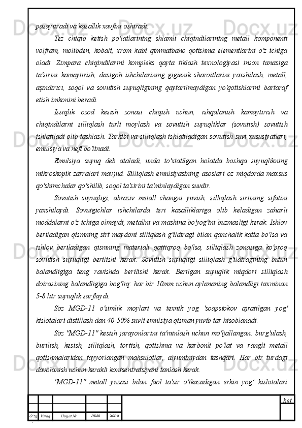 bet
O’zg
. Hujjat  № Varaq Imzo  Sanapasaytiradi va kasallik xavfini oshiradi.
Tez   chiqib   ketish   po'latlarining   shlamli   chiqindilarining   metall   komponenti
volfram,   molibden,   kobalt,   xrom   kabi   qimmatbaho   qotishma   elementlarini   o'z   ichiga
oladi.   Zımpara   chiqindilarini   kompleks   qayta   tiklash   texnologiyasi   inson   tanasiga
ta'sirini   kamaytirish,   dastgoh   ishchilarining   gigienik   sharoitlarini   yaxshilash,   metall,
aşındırıcı,   soqol   va   sovutish   suyuqligining   qaytarilmaydigan   yo'qotishlarini   bartaraf
etish imkonini beradi.
Issiqlik   ozod   kesish   zonasi   chiqish   uchun,   ishqalanish   kamaytirish   va
chiqindilarni   silliqlash   turli   moylash   va   sovutish   suyuqliklar   (sovutish)   sovutish
ishlatiladi olib tashlash. Tarkibi va silliqlash ishlatiladigan sovutish suvi xususiyatlari,
emulsiya va neft bo'linadi.
Emulsiya   suyuq   deb   ataladi,   unda   to'xtatilgan   holatda   boshqa   suyuqlikning
mikroskopik   zarralari   mavjud.   Silliqlash   emulsiyasining   asoslari   oz   miqdorda   maxsus
qo'shimchalar qo'shilib, soqol ta'sirini ta'minlaydigan suvdir.
Sovutish   suyuqligi,   abraziv   metall   changni   yuvish,   silliqlash   sirtining   sifatini
yaxshilaydi.   Sovutgichlar   ishchilarda   teri   kasalliklariga   olib   keladigan   zaharli
moddalarni o'z ichiga olmaydi, metallni va mashina bo'yog'ini buzmasligi kerak. Ishlov
beriladigan   qismning   sirt   maydoni   silliqlash   g'ildiragi   bilan   qanchalik  katta   bo'lsa   va
ishlov   beriladigan   qismning   materiali   qattiqroq   bo'lsa,   silliqlash   zonasiga   ko'proq
sovutish   suyuqligi   berilishi   kerak.   Sovutish   suyuqligi   silliqlash   g'ildiragining   butun
balandligiga   teng   ravishda   berilishi   kerak.   Berilgan   suyuqlik   miqdori   silliqlash
doirasining balandligiga bog'liq: har bir 10mm uchun aylananing balandligi taxminan
5-8 litr suyuqlik sarflaydi.
Soz   MGD-11   o'simlik   moylari   va   texnik   yog   'soapstokov   ajratilgan   yog'
kislotalari distillash dan 40-50% suvli emulsiya qisman yuvib tar hisoblanadi.
Soz "MGD-11" kesish jarayonlarini ta'minlash uchun mo'ljallangan: burg'ulash,
burilish,   kesish,   silliqlash,   tortish,   qotishma   va   karbonli   po'lat   va   rangli   metall
qotishmalaridan   tayyorlangan   mahsulotlar,   alyuminiydan   tashqari.   Har   bir   turdagi
davolanish uchun kerakli kontsentratsiyani tanlash kerak.
"MGD-11"   metall   yuzasi   bilan   faol   ta'sir   o'tkazadigan   erkin   yog’   kislotalari 