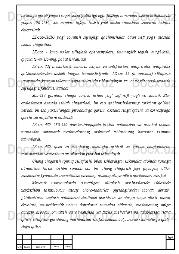 bet
O’zg
. Hujjat  № Varaq Imzo  Sanatarkibiga qarab yuqori soqol xususiyatlariga ega. Boshqa tomondan, ishchi eritmalarda
yuqori   (90-95%)   suv   miqdori   tufayli   kesish   yoki   bosim   zonasidan   samarali   issiqlik
chiqariladi.
LZ-soz-1MIO   yog’   sovutish   suyuqligi   qo'shimchalar   bilan   neft   yog'i   asosida
ishlab chiqariladi.
LZ-soz   -   1mio   po'lat   silliqlash   operatsiyalari,   shuningdek   tegish,   burg'ulash,
quyma temir Honing, po'lat ishlatiladi.
LZ-soz-22(   a   markasi):   mineral   moylar   va   antifriksion,   antipriretik,   antipiretik
qo'shimchalardan   tashkil   topgan   kompozitsiyadir.   LZ-soz-22   (a   markasi)   silliqlash
jarayonida ferrit metallarini qayta ishlashda ishlatiladigan tayyor yog'li soqol-sovutish
suyuqligi sifatida ishlatiladi.
Soz-487   guruhini   chuqur   tortish   uchun   yog’   sof   neft   yog'i   va   sintetik   Eter
aralashmasi   asosida   ishlab   chiqariladi,   bu   esa   qo'shimchalarning   tarkibini   qo'shib
beradi,   bu   esa   yaxshilangan   piyodalarga   qarshi,   oksidlanishga   qarshi   va   korroziyaga
qarshi xususiyatlarni bildiradi.
LZ-soz-487   280-320   davrlari/daqiqada   to'xtab   qolmasdan   va   asbobni   ushlab
turmasdan   avtomatik   mashinalarning   maksimal   ishlashining   barqaror   rejimini
ta'minlaydi.
LZ-soz-487   qism   va   asbobning   namligini   oshirdi   va   guruch   chiqindilarini
transportdan va mashina qismlaridan yuvishni ta'minlaydi.
Chang   chiqarish   (quruq   silliqlash)   bilan   ishlaydigan   uskunalar   alohida   xonaga
o'rnatilishi   kerak.   Ushbu   xonada   har   bir   chang   chiqarish   joyi   (ayniqsa,   o'tkir
mashinalar) yaqinida shamollatish va chang assimilyatsiya qilish qurilmalari mavjud.
Mexanik   ustaxonalarda   o'rnatilgan   silliqlash   mashinalarida   ishlashda
xavfsizlikni   ta'minlovchi   asosiy   chora-tadbirlar   quyidagilardan   iborat:   abraziv
g'ildiraklarni   saqlash   qoidalarini   dastlabki   tekshirish   va   ularga   rioya   qilish,   ularni
davolash,   mustahkamlik   uchun   doiralarni   sinovdan   o'tkazish,   mashinaning   milga
abraziv   asbobni   o'rnatish   va   o'rnatishda   xavfsizlik   me'yorlari   va   talablariga   rioya
qilish, silliqlash guruhining mashinasida xavfsiz ishlash bo'yicha ko'rsatmalarga qat'iy
rioya qilish. 