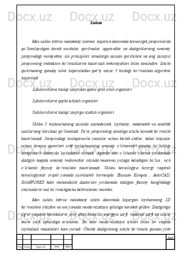 bet
O’zg
. Hujjat  № Varaq Imzo  Sana Xulosa
Men ushbu bitiruv malakaviy ishimni  bajarish davomida texnologik jarayonlarda
qo’llanilayotgan   texnik   vositalar,   qurilmalar,   apparatlar   va   dastgohlarning   umumiy
jarayondagi   mohiyatini,   ish   prinsiplari   nimalarga   asosan   qurilishini   va   eng   asosiysi
jarayonning   imitatsion   ko’rinishlarini   tasvirlash   imkoniyatlari   bilan   tanishdim.   Ishchi
qurilmaning   qanday   ishni   bajarishidan   qat’iy   nazar   3   turdagi   ko’rinishda   algoritmi
bajariladi:
1)Axborotlarni tashqi zanjirdan qabul qilib olish organlari
2)Axborotlarni qayta ishlash organlari
3)Axborotlarni tashqi zanjirga uzatish organlari
Ushbu   3   tushunchaning   asosida   sxematexnik,   loyihaviy,   matematik   va   analitik
usullarning barchasi qo’llaniladi. Ya’ni jarayonning avvaliga ishchi homaki ko’rinishi
tasvirlanadi.   Jarayondagi   boshqaruvchi   zvenolar   uchun   kichik   shitlar,   kabel   liniyalar
uchun   himoya   quvurlari   yoki   joylashuvining   umumiy   o’lchamlari   qanday   bo’lishligi
kompyuterli   dasturda   loyihalanib   olinadi.   Agarda   ikki   o’lchamli   chizma   yordamida
dastgoh   haqida   umumiy   malumotlar   olishda   muammo   yuzaga   keladigan   bo’lsa   ,   uch
o’lchamli   fazoviy   ko’rinishini   tasvirlanadi.   Ushbu   texnologiya   hozirgi   raqamli
texnologiyalar   orqali   yanada   osonlashib   bormoqda.   Xususan   Kompas   ,   AutoCAD,
SolidWORKS   kabi   muhandislik   dasturlari   yordamida   istalgan   fazoviy   kenglikdagi
chizmalarni real ko’rinishgacha keltirishimiz mumkin.
Men   ushbu   bitiruv   malakaviy   ishim   davomida   bajargan   loyihamning   2D
ko’rinishini chizdim va uni yanada modernizatsiya qilishga harakat qildim. Dastgohga
ilg’or raqamli texnikalarni joriy etish bilan biz energiya sarfi, material sarfi  va ishchi
kuchi   sarfi   iqtisodiga   erishamiz.   Bu   kabi   modernizatsiya   ishlari   bilan   bir   vaqtda
loyihalash   masalalari   ham   yuradi.   Chunki   dastgohning   ishchi   ko’rinishi   qisman   yoki