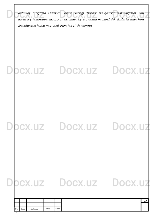 bet
O’zg
. Hujjat  № Varaq Imzo  Sanabutunlay   o’zgarish   ehtimoli   mavjud.Undagi   detallar   va   qo’zg’almas   tagliklar   ham
qayta   loyihalanishni   taqozo   etadi.   Shunday   vaziyatda   muhandislik   dasturlaridan   keng
foydalangan holda masalani oson hal etish mumkin. 