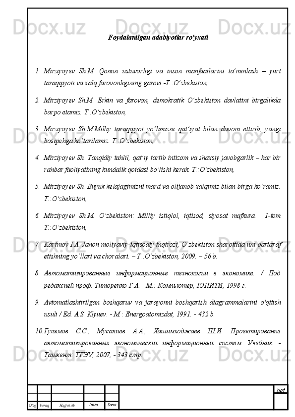 bet
O’zg
. Hujjat  № Varaq Imzo  Sana Foydalanilgan adabiyotlar ro'yxati
1. Mirziyoyev   Sh.M.   Qonun   ustuvorligi   va   inson   manfaatlarini   ta’minlash   –   yurt
taraqqiyoti va xalq farovonligining garovi.-T.:O’zbekiston,
2. Mirziyoyev   Sh.M.   Erkin   va   farovon,   demokratik   O’zbekiston   davlatini   birgalikda
barpo etamiz. T.:O’zbekiston,
3. Mirziyoyev   Sh.M.Milliy   taraqqiyot   yo’limizni   qat’iyat   bilan   davom   ettirib,   yangi
bosqichga ko’tarilamiz.  T.:O’zbekiston,
4. Mirziyoyev Sh. Tanqidiy tahlil, qat’iy tartib intizom va shaxsiy javobgarlik – har bir
rahbar faoliyatining kundalik qoidasi bo’lishi kerak. T.:O’zbekiston,
5. Mirziyoyev Sh. Buyuk kelajagimizni mard va olijanob xalqimiz bilan birga ko’ramiz.
T.:O’zbekiston,
6. Mirziyoyev   Sh.M.   O’zbekiston:   Milliy   istiqlol,   iqtisod,   siyosat   mafkura.     1-tom
T.:O’zbekiston,
7. Karimov I.A. Jahon moliyaviy-iqtisodiy inqirozi, O’zbekiston sharoitida uni bartaraf
etishning yo’llari va choralari. – Т.:O’zbekiston, 2009. – 56 b.
8. A втоматизированные   информационные   технологии   в   экономике.   /   Под
редаксией проф. Титоренко Г.А. -  M .: Компьютер, ЮНИТИ, 1998 г.
9. Avtomatlashtirilgan   boshqaruv   va   jarayonni   boshqarish   diagrammalarini   o'qitish
usuli / Ed. A.S. Klyuev. - M.: Energoatomizdat, 1991. - 432 b.
10. Гулямов   С.С.,   Мусалиев   А.А.,   Хашимходжаев   Ш.И.   Проектирование
автоматизированных   экономических   информационных   систем.   Учебник.   -
Ташкент: ТГЭУ, 2007, - 343 стр. 