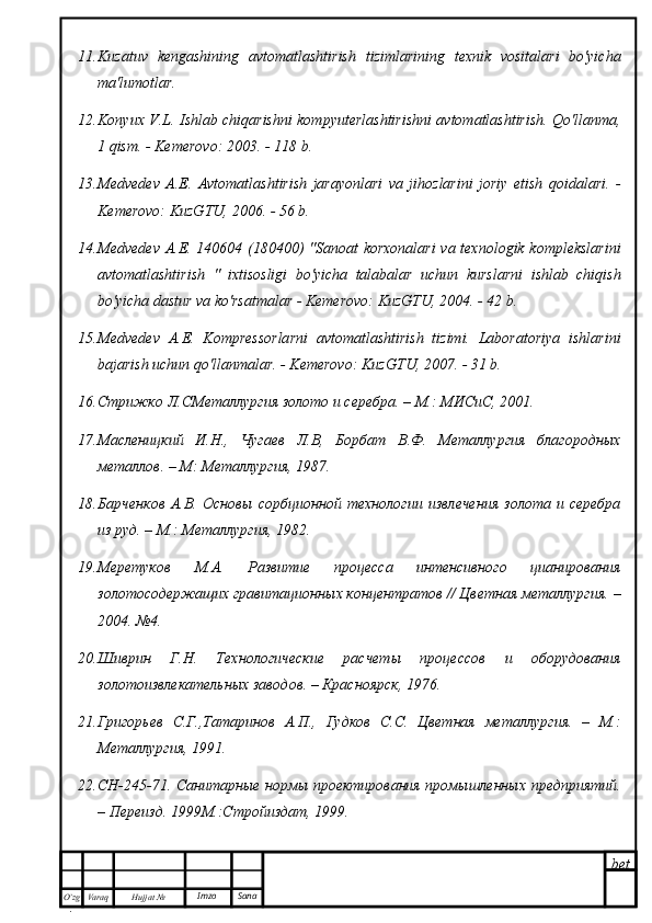 bet
O’zg
. Hujjat  № Varaq Imzo  Sana11. Kuzatuv   kengashining   avtomatlashtirish   tizimlarining   texnik   vositalari   bo'yicha
ma'lumotlar .
12. Konyux V.L. Ishlab chiqarishni kompyuterlashtirishni avtomatlashtirish. Qo'llanma,
1 qism. - Kemerovo: 2003. - 118 b.
13. Medvedev   A.E.   Avtomatlashtirish   jarayonlari   va   jihozlarini   joriy   etish   qoidalari.   -
Kemerovo: KuzGTU, 2006. - 56 b.
14. Medvedev A.E. 140604 (180400) "Sanoat korxonalari  va texnologik komplekslarini
avtomatlashtirish   "   ixtisosligi   bo'yicha   talabalar   uchun   kurslarni   ishlab   chiqish
bo'yicha dastur va ko'rsatmalar - Kemerovo: KuzGTU, 2004. - 42 b.
15. Medvedev   A.E.   Kompressorlarni   avtomatlashtirish   tizimi.   Laboratoriya   ishlarini
bajarish uchun qo'llanmalar. - Kemerovo: KuzGTU, 2007. - 31 b.
16. Стрижко Л.СМеталлургия золото и серебра. – М.: МИСиС, 2001.
17. Масленицкий   И.Н.,   Чугаев   Л.В,   Борбат   В.Ф.   Металлургия   благородных
металлов. – М: Металлургия, 1987.
18. Барченков   А.В.   Основы   сорбционной   технологии   извлечения   золота  и   серебра
из руд. – М.: Металлургия, 1982.
19. Меретуков   М.А.   Развитие   процесса   интенсивного   цианирования
золотосодержащих гравитационных концентратов // Цветная металлургия. –
2004. №4.
20. Шиврин   Г.Н.   Технологические   расчеты   процессов   и   оборудования
золотоизвлекательных заводов. – Красноярск, 1976.
21. Григорьев   С.Г.,Татаринов   А.П.,   Гудков   С.С.   Цветная   металлургия.   –   М.:
Металлургия, 1991.
22. СН-245-71. Санитарные нормы проектирования промышленных предприятий.
– Переизд. 1999М.:Стройиздат, 1999. 