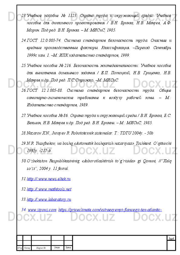 bet
O’zg
. Hujjat  № Varaq Imzo  Sana23. Учебное   пособие   №   1123.   Охрана   труда   и   окружающей   среды:   Учебное
пособие   для   дипломного   проектирования   /   В.Н.   Бринза,   Н.В.   Мануев,   А.Ф.
Морин. Под ред. В.Н. Бринза. – М.:МИСиС, 1985.
24. ГОСТ   12.0.003-74.   Система   стандартов   безопасность   труда.   Опасные   и
вредные   производственные   факторы.   Классификация.   –Переизд.   Сентябрь
1999с изм. 1. –М.:ИПК издательство стандартов, 1999.
25. Учебное пособие № 216. Безопасность  жизнедеятельности:  Учебное пособие
для   выполнения   домашнего   задания   /   Е.П.   Потоцкий,   Н.В.   Гриценко,   Н.В.
Мануев и др. Под ред. Л.С.Стрижко. –М.:МИСиС.
26. ГОСТ   12.1.005-88.   Система   стандартов   безопасности   труда.   Общие
санитарно-гигиенические   требование   к   воздуху   рабочей   зоны.   –   М.:
Издательство стандартов, 1989.
27. Учебное пособие № 86. Охрана труда и окружающий среды / В.Н. Бринза, Б.С.
Векшин, Н.В. Мануев и др. Под ред. В.Н. Бринзы. – М.: МИСиС, 1985.
28. Nazarov X.N., Jurayev R. Robototexni k  si s tem alar. T.: TDTU 2004y. - 50b
29. N.R. Yusufbekov, va boshq.«Avtomatik boshqarish nazariyasi» Toshkent. O`qituvchi
1995y. -217-b.
30. O’zbekiston   Respublikasininig   «Axborotlashtirish   to’g`risida»   gi   Qonuni,   //“Хalq
so’zi”, 2004 y. 11 fevral. 
31. http://:www.news.eltek.ru   
32. http    ://:    www    .   mathtools    .   net   
33. http    ://:    www    .   labaratory    .   ru   
34.   www.ziyouz.com     https://priceclimate.com/vstraevyemyi-flancevyi-ten-atlantic- 