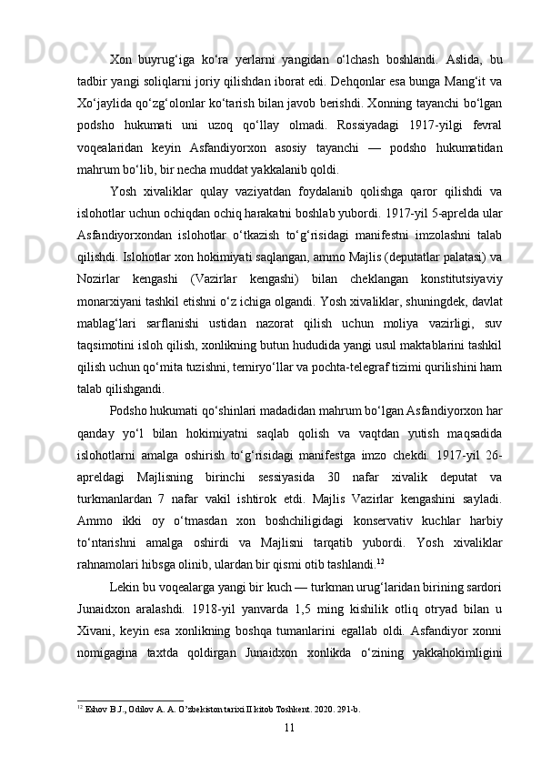 Xon   buyrug‘iga   ko‘ra   yerlarni   yangidan   o‘lchash   boshlandi.   Aslida,   bu
tadbir yangi soliqlarni joriy qilishdan iborat edi. Dehqonlar esa bunga Mang‘it va
Xo‘jaylida qo‘zg‘olonlar ko‘tarish bilan javob berishdi. Xonning tayanchi bo‘lgan
podsho   hukumati   uni   uzoq   qo‘llay   olmadi.   Rossiyadagi   1917-yilgi   fevral
voqealaridan   keyin   Asfandiyorxon   asosiy   tayanchi   —   podsho   hukumatidan
mahrum bo‘lib, bir necha muddat yakkalanib qoldi.
Yosh   xivaliklar   qulay   vaziyatdan   foydalanib   qolishga   qaror   qilishdi   va
islohotlar uchun ochiqdan ochiq harakatni boshlab yubordi.  1917-yil 5-aprelda ular
Asfandiyorxondan   islohotlar   o‘tkazish   to‘g‘risidagi   manifestni   imzolashni   talab
qilishdi. Islohotlar xon hokimiyati saqlangan, ammo Majlis (deputatlar palatasi) va
Nozirlar   kengashi   (Vazirlar   kengashi)   bilan   cheklangan   konstitutsiyaviy
monarxiyani tashkil etishni o‘z ichiga olgandi.  Yosh xivaliklar, shuningdek, davlat
mablag‘lari   sarflanishi   ustidan   nazorat   qilish   uchun   moliya   vazirligi,   suv
taqsimotini isloh qilish, xonlikning butun hududida yangi usul maktablarini tashkil
qilish uchun qo‘mita tuzishni, temiryo‘llar va pochta-telegraf tizimi qurilishini ham
talab qilishgandi.
Podsho hukumati qo‘shinlari madadidan mahrum bo‘lgan Asfandiyorxon har
qanday   yo‘l   bilan   hokimiyatni   saqlab   qolish   va   vaqtdan   yutish   maqsadida
islohotlarni   amalga   oshirish   to‘g‘risidagi   manifestga   imzo   chekdi.   1917-yil   26-
apreldagi   Majlisning   birinchi   sessiyasida   30   nafar   xivalik   deputat   va
turkmanlardan   7   nafar   vakil   ishtirok   etdi.   Majlis   Vazirlar   kengashini   sayladi.
Ammo   ikki   oy   o‘tmasdan   xon   boshchiligidagi   konservativ   kuchlar   harbiy
to‘ntarishni   amalga   oshirdi   va   Majlisni   tarqatib   yubordi.   Yosh   xivaliklar
rahnamolari hibsga olinib, ulardan bir qismi otib tashlandi. 12
Lekin bu voqealarga yangi bir kuch — turkman urug‘laridan birining sardori
Junaidxon   aralashdi.   1918-yil   yanvarda   1,5   ming   kishilik   otliq   otryad   bilan   u
Xivani,   keyin   esa   xonlikning   boshqa   tumanlarini   egallab   oldi.   Asfandiyor   xonni
nomigagina   taxtda   qoldirgan   Junaidxon   xonlikda   o‘zining   yakkahokimligini
12
 Eshov B.J., Odilov A. A. O’zbekiston tarixi II kitob Toshkent. 2020. 291-b.
11 