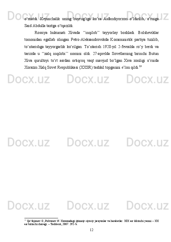 o‘rnatdi.   Keyinchalik   uning   buyrug‘iga   ko‘ra   Asfandiyorxon   o‘ldirilib,   o‘rniga
Said Abdulla taxtga o‘tqazildi.
Rossiya   hukumati   Xivada   inqilob   tayyorlay   boshladi.  ʻʻ ʼʼ Bolsheviklar
tomonidan   egallab   olingan   Petro-Aleksandrovskda   Kommunistik   partiya   tuzilib,
to‘ntarishga   tayyorgarlik   ko‘rilgan.   To‘ntarish   1920-yil   2-fevralda   ro‘y   berdi   va
tarixda   u   xalq   inqilobi   nomini   oldi.   27-aprelda   Sovetlarning   birinchi   Butun	
ʻʻ ʼʼ
Xiva   qurultoyi   to‘rt   asrdan   ortiqroq   vaqt   mavjud   bo‘lgan   Xiva   xonligi   o‘rnida
Xorazm Xalq Sovet Respublikasi (XXSR) tashkil topganini e’lon qildi. 13
13
  Qo‘shjonov O, Polvonov N. Xorazmdagi ijtimoiy-siyosiy jarayonlar va harakatlar. XIX asr ikkinchi yarmi – XX
asr birinchi choragi. – Toshkent, 2007. 292- b.
12 