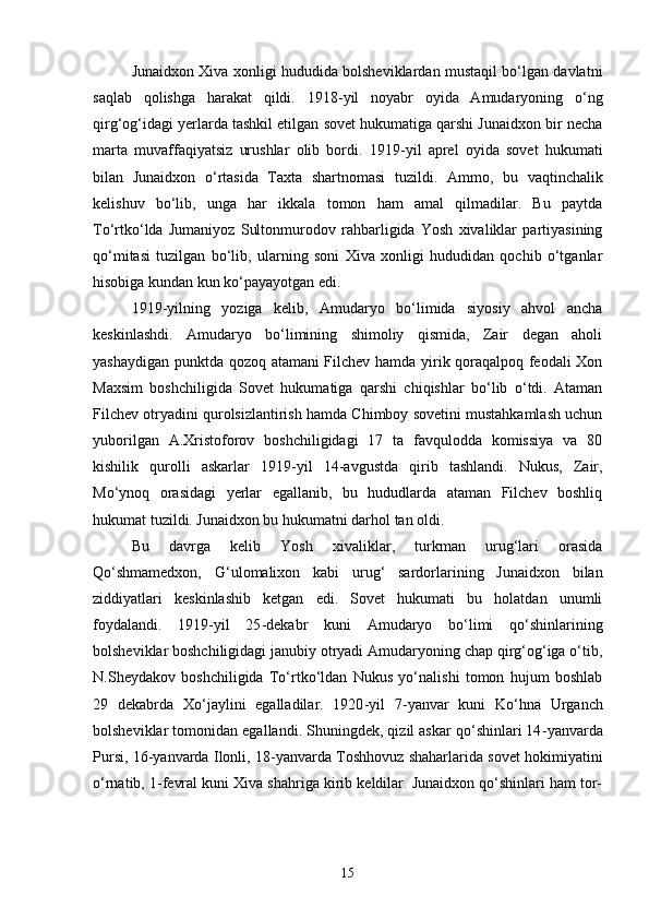Junaidxon Xiva xonligi hududida bolsheviklardan mustaqil bo‘lgan davlatni
saqlab   qolishga   harakat   qildi.   1918 - yil   noyabr   oyida   Amudaryoning   o‘ng
qirg‘og‘idagi yerlarda tashkil etilgan sovet hukumatiga qarshi Junaidxon bir necha
marta   muvaffaqiyatsiz   urushlar   olib   bordi.   1919 - yil   aprel   oyida   sovet   hukumati
bilan   Junaidxon   o‘rtasida   Taxta   shartnomasi   tuzildi.   Ammo,   bu   vaqtinchalik
kelishuv   bo‘lib,   unga   har   ikkala   tomon   ham   amal   qilmadilar.   Bu   paytda
To‘rtko‘lda   Jumaniyoz   Sultonmurodov   rahbarligida   Yosh   xivaliklar   partiyasining
qo‘mitasi   tuzilgan   bo‘lib,   ularning   soni   Xiva   xonligi   hududidan   qochib   o‘tganlar
hisobiga kundan kun ko‘payayotgan edi.
1919 - yilning   yoziga   kelib,   Amudaryo   bo‘limida   siyosiy   ahvol   ancha
keskinlashdi.   Amudaryo   bo‘limining   shimoliy   qismida,   Zair   degan   aholi
yashaydigan punktda qozoq atamani Filchev hamda yirik qoraqalpoq feodali Xon
Maxsim   boshchiligida   Sovet   hukumatiga   qarshi   chiqishlar   bo‘lib   o‘tdi.   Ataman
Filchev otryadini qurolsizlantirish hamda Chimboy sovetini mustahkamlash uchun
yuborilgan   A.Xristoforov   boshchiligidagi   17   ta   favqulodda   komissiya   va   80
kishilik   qurolli   askarlar   1919 - yil   14 - avgustda   qirib   tashlandi.   Nukus,   Zair,
Mo‘ynoq   orasidagi   yerlar   egallanib,   bu   hududlarda   ataman   Filchev   boshliq
hukumat tuzildi. Junaidxon bu hukumatni darhol tan oldi.
Bu   davrga   kelib   Yosh   xivaliklar,   turkman   urug‘lari   orasida
Qo‘shmamedxon,   G‘ulomalixon   kabi   urug‘   sardorlarining   Junaidxon   bilan
ziddiyatlari   keskinlashib   ketgan   edi.   Sovet   hukumati   bu   holatdan   unumli
foydalandi.   1919 - yil   25 - dekabr   kuni   Amudaryo   bo‘limi   qo‘shinlarining
bolsheviklar boshchiligidagi janubiy otryadi Amudaryoning chap qirg‘og‘iga o‘tib,
N.Sheydakov   boshchiligida   To‘rtko‘ldan   Nukus   yo‘nalishi   tomon   hujum   boshlab
29   dekabrda   Xo‘jaylini   egalladilar.   1920 - yil   7 - yanvar   kuni   Ko‘hna   Urganch
bolsheviklar tomonidan egallandi. Shuningdek, qizil askar qo‘shinlari 14 - yanvarda
Pursi, 16 - yanvarda Ilonli, 18 - yanvarda Toshhovuz shaharlarida sovet hokimiyatini
o‘rnatib, 1 - fevral kuni Xiva shahriga kirib keldilar. Junaidxon qo‘shinlari ham tor-
15