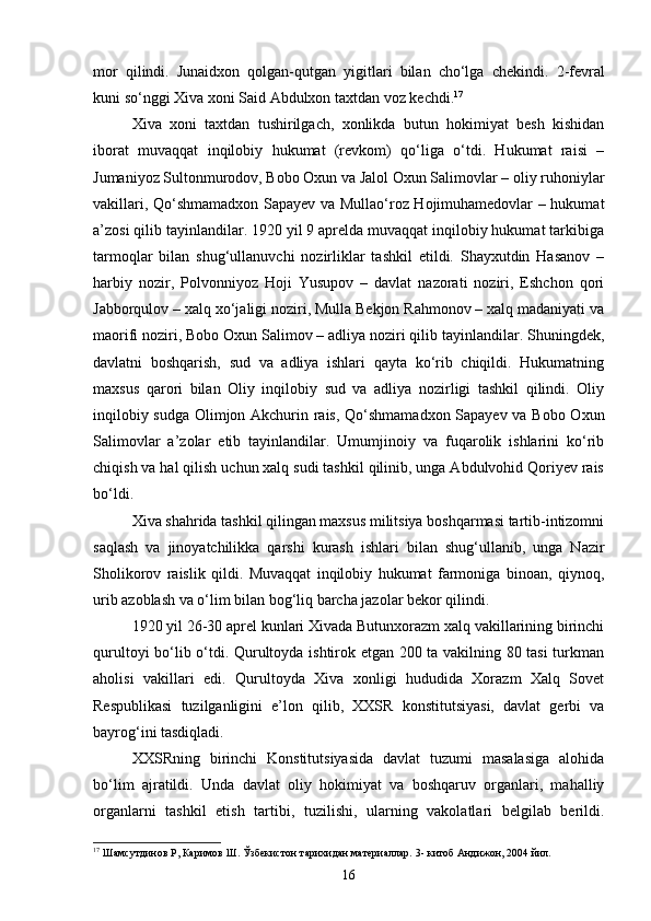 mor   qilindi.   Junaidxon   qolgan-qutgan   yigitlari   bilan   cho‘lga   chekindi.   2 - fevral
kuni so‘nggi Xiva xoni Said Abdulxon taxtdan voz kechdi. 17
Xiva   xoni   taxtdan   tushirilgach,   xonlikda   butun   hokimiyat   besh   kishidan
iborat   muvaqqat   inqilobiy   hukumat   (revkom)   qo‘liga   o‘tdi.   Hukumat   raisi   –
Jumaniyoz Sultonmurodov, Bobo Oxun va Jalol Oxun Salimovlar – oliy ruhoniylar
vakillari, Qo‘shmamadxon Sapayev va Mullao‘roz Hojimuhamedovlar – hukumat
a’zosi qilib tayinlandilar. 1920 yil 9 aprelda muvaqqat inqilobiy hukumat tarkibiga
tarmoqlar   bilan   shug‘ullanuvchi   nozirliklar   tashkil   etildi.   Shayxutdin   Hasanov   –
harbiy   nozir,   Polvonniyoz   Hoji   Yusupov   –   davlat   nazorati   noziri,   Eshchon   qori
Jabborqulov – xalq xo‘jaligi noziri, Mulla Bekjon Rahmonov – xalq madaniyati va
maorifi noziri, Bobo Oxun Salimov – adliya noziri qilib tayinlandilar. Shuningdek,
davlatni   boshqarish,   sud   va   adliya   ishlari   qayta   ko‘rib   chiqildi.   Hukumatning
maxsus   qarori   bilan   Oliy   inqilobiy   sud   va   adliya   nozirligi   tashkil   qilindi.   Oliy
inqilobiy sudga Olimjon Akchurin rais, Qo‘shmamadxon Sapayev va Bobo Oxun
Salimovlar   a’zolar   etib   tayinlandilar.   Umumjinoiy   va   fuqarolik   ishlarini   ko‘rib
chiqish va hal qilish uchun xalq sudi tashkil qilinib, unga Abdulvohid Qoriyev rais
bo‘ldi.
Xiva shahrida tashkil qilingan maxsus militsiya boshqarmasi tartib-intizomni
saqlash   va   jinoyatchilikka   qarshi   kurash   ishlari   bilan   shug‘ullanib,   unga   Nazir
Sholikorov   raislik   qildi.   Muvaqqat   inqilobiy   hukumat   farmoniga   binoan,   qiynoq,
urib azoblash va o‘lim bilan bog‘liq barcha jazolar bekor qilindi.
1920 yil 26-30 aprel kunlari Xivada Butunxorazm xalq vakillarining birinchi
qurultoyi bo‘lib o‘tdi. Qurultoyda ishtirok etgan 200 ta vakilning 80 tasi turkman
aholisi   vakillari   edi.   Qurultoyda   Xiva   xonligi   hududida   Xorazm   Xalq   Sovet
Respublikasi   tuzilganligini   e’lon   qilib,   XXSR   konstitutsiyasi,   davlat   gerbi   va
bayrog‘ini tasdiqladi.
XXSRning   birinchi   Konstitutsiyasida   davlat   tuzumi   masalasiga   alohida
bo‘lim   ajratildi.   Unda   davlat   oliy   hokimiyat   va   boshqaruv   organlari,   mahalliy
organlarni   tashkil   etish   tartibi,   tuzilishi,   ularning   vakolatlari   belgilab   berildi.
17
 Шамсутдинов Р, Каримов Ш. Ўзбекистон тарихидан материаллар.   3-   китоб Андижон, 2004 йил.
16 