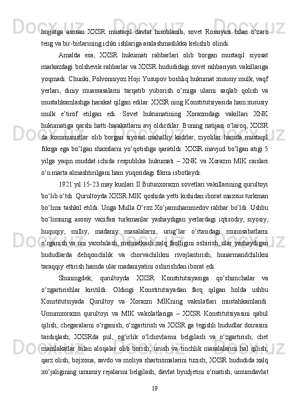 hujjatga   asosan   XXSR   mustaqil   davlat   hisoblanib,   sovet   Rossiyasi   bilan   o‘zaro
teng va bir-birlarining ichki ishlariga aralashmaslikka kelishib olindi.
Amalda   esa,   XXSR   hukumati   rahbarlari   olib   borgan   mustaqil   siyosat
markazdagi bolshevik rahbarlar va XXSR hududidagi sovet rahbariyati vakillariga
yoqmadi. Chunki, Polvonniyoz Hoji Yusupov boshliq hukumat xususiy mulk, vaqf
yerlari,   diniy   muassasalarni   tarqatib   yuborish   o‘rniga   ularni   saqlab   qolish   va
mustahkamlashga harakat qilgan edilar. XXSR ning Konstitutsiyasida ham xususiy
mulk   e’tirof   etilgan   edi.   Sovet   hukumatining   Xorazmdagi   vakillari   XNK
hukumatiga qarshi hatti-harakatlarni avj oldirdilar. Buning natijasi o‘laroq, XXSR
da   kommunistlar   olib   borgan   siyosat   mahalliy   kadrlar,   ziyolilar   hamda   mustaqil
fikrga ega bo‘lgan shaxslarni yo‘qotishga qaratildi. XXSR mavjud bo‘lgan atigi 5
yilga   yaqin   muddat   ichida   respublika   hukumati   –   XNK   va   Xorazm   MIK   raislari
o‘n marta almashtirilgani ham yuqoridagi fikrni isbotlaydi.
1921 yil 15-23 may kunlari II Butunxorazm sovetlari vakillarining qurultoyi
bo‘lib o‘tdi. Qurultoyda XXSR MIK qoshida yetti kishidan iborat maxsus turkman
bo‘limi tashkil etildi. Unga Mulla O‘roz Xo‘jamuhammedov rahbar bo‘ldi. Ushbu
bo‘limning   asosiy   vazifasi   turkmanlar   yashaydigan   yerlardagi   iqtisodiy,   siyosiy,
huquqiy,   milliy,   madaniy   masalalarni,   urug‘lar   o‘rtasidagi   munosabatlarni
o‘rganish va uni yaxshilash, mehnatkash xalq faolligini oshirish, ular yashaydigan
hududlarda   dehqonchilik   va   chorvachilikni   rivojlantirish,   hunarmandchilikni
taraqqiy ettirish hamda ular madaniyatini oshirishdan iborat edi.
Shuningdek,   qurultoyda   XXSR   Konstitutsiyasiga   qo‘shimchalar   va
o‘zgartirishlar   kiritildi.   Oldingi   Konstitutsiyadan   farq   qilgan   holda   ushbu
Konstitutsiyada   Qurultoy   va   Xorazm   MIKning   vakolatlari   mustahkamlandi.
Umumxorazm   qurultoyi   va   MIK   vakolatlariga   –   XXSR   Konstitutsiyasini   qabul
qilish; chegaralarni o‘rganish, o‘zgartirish va XXSR ga tegishli hududlar doirasini
tasdiqlash;   XXSRda   pul,   og‘irlik   o‘lchovlarini   belgilash   va   o‘zgartirish;   chet
mamlakatlar   bilan   aloqalar   olib   borish;   urush   va   tinchlik   masalalarini   hal   qilish;
qarz olish, bojxona, savdo va moliya shartnomalarini tuzish; XXSR hududida xalq
xo‘jaligining umumiy rejalarini belgilash; davlat byudjetini o‘rnatish; umumdavlat
19