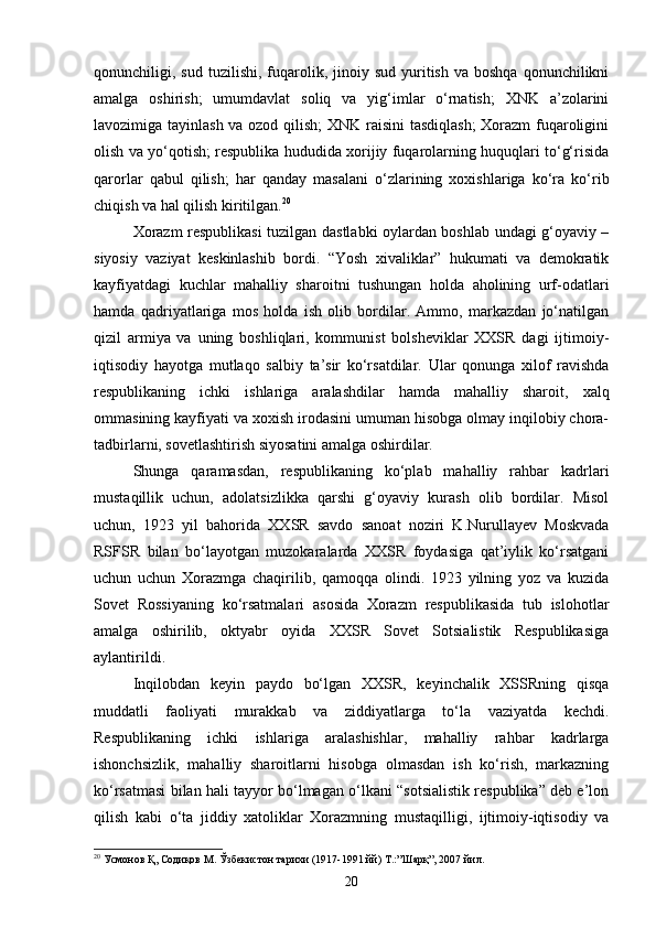 qonunchiligi,  sud  tuzilishi,  fuqarolik,  jinoiy  sud   yuritish   va  boshqa  qonunchilikni
amalga   oshirish;   umumdavlat   soliq   va   yig‘imlar   o‘rnatish;   XNK   a’zolarini
lavozimiga tayinlash va ozod qilish; XNK raisini tasdiqlash;  Xorazm fuqaroligini
olish va yo‘qotish; respublika hududida xorijiy fuqarolarning huquqlari to‘g‘risida
qarorlar   qabul   qilish;   har   qanday   masalani   o‘zlarining   xoxishlariga   ko‘ra   ko‘rib
chiqish va hal qilish kiritilgan. 20
Xorazm respublikasi tuzilgan dastlabki oylardan boshlab undagi g‘oyaviy –
siyosiy   vaziyat   keskinlashib   bordi.   “Yosh   xivaliklar”   hukumati   va   demokratik
kayfiyatdagi   kuchlar   mahalliy   sharoitni   tushungan   holda   aholining   urf-odatlari
hamda   qadriyatlariga   mos   holda   ish   olib   bordilar.   Ammo,   markazdan   jo‘natilgan
qizil   armiya   va   uning   boshliqlari,   kommunist   bolsheviklar   XXSR   dagi   ijtimoiy-
iqtisodiy   hayotga   mutlaqo   salbiy   ta’sir   ko‘rsatdilar.   Ular   qonunga   xilof   ravishda
respublikaning   ichki   ishlariga   aralashdilar   hamda   mahalliy   sharoit,   xalq
ommasining kayfiyati va xoxish irodasini umuman hisobga olmay inqilobiy chora-
tadbirlarni, sovetlashtirish siyosatini amalga oshirdilar.
Shunga   qaramasdan,   respublikaning   ko‘plab   mahalliy   rahbar   kadrlari
mustaqillik   uchun,   adolatsizlikka   qarshi   g‘oyaviy   kurash   olib   bordilar.   Misol
uchun,   1923   yil   bahorida   XXSR   savdo   sanoat   noziri   K.Nurullayev   Moskvada
RSFSR   bilan   bo‘layotgan   muzokaralarda   XXSR   foydasiga   qat’iylik   ko‘rsatgani
uchun   uchun   Xorazmga   chaqirilib,   qamoqqa   olindi.   1923   yilning   yoz   va   kuzida
Sovet   Rossiyaning   ko‘rsatmalari   asosida   Xorazm   respublikasida   tub   islohotlar
amalga   oshirilib,   oktyabr   oyida   XXSR   Sovet   Sotsialistik   Respublikasiga
aylantirildi.
Inqilobdan   keyin   paydo   bo‘lgan   XXSR,   keyinchalik   XSSRning   qisqa
muddatli   faoliyati   murakkab   va   ziddiyatlarga   to‘la   vaziyatda   kechdi.
Respublikaning   ichki   ishlariga   aralashishlar,   mahalliy   rahbar   kadrlarga
ishonchsizlik,   mahalliy   sharoitlarni   hisobga   olmasdan   ish   ko‘rish,   markazning
ko‘rsatmasi bilan hali tayyor bo‘lmagan o‘lkani “sotsialistik respublika” deb e’lon
qilish   kabi   o‘ta   jiddiy   xatoliklar   Xorazmning   mustaqilligi,   ijtimoiy-iqtisodiy   va
20
 Усмонов Қ, Содиқов  M . Ўзбекистон тарихи (1917-1991 йй)   T .:”Шарқ”, 2007 йил.
20